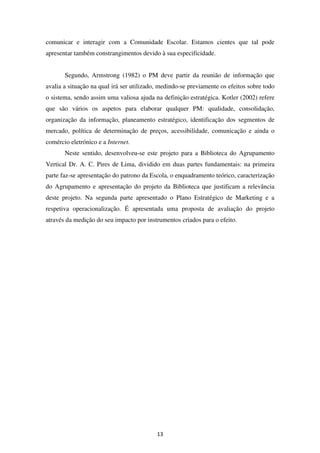 comunicar e interagir com a Comunidade Escolar. Estamos cientes que tal pode
apresentar também constrangimentos devido à sua especificidade.


       Segundo, Armstrong (1982) o PM deve partir da reunião de informação que
avalia a situação na qual irá ser utilizado, medindo-se previamente os efeitos sobre todo
o sistema, sendo assim uma valiosa ajuda na definição estratégica. Kotler (2002) refere
que são vários os aspetos para elaborar qualquer PM: qualidade, consolidação,
organização da informação, planeamento estratégico, identificação dos segmentos de
mercado, política de determinação de preços, acessibilidade, comunicação e ainda o
comércio eletrónico e a Internet.
       Neste sentido, desenvolveu-se este projeto para a Biblioteca do Agrupamento
Vertical Dr. A. C. Pires de Lima, dividido em duas partes fundamentais: na primeira
parte faz-se apresentação do patrono da Escola, o enquadramento teórico, caracterização
do Agrupamento e apresentação do projeto da Biblioteca que justificam a relevância
deste projeto. Na segunda parte apresentado o Plano Estratégico de Marketing e a
respetiva operacionalização. É apresentada uma proposta de avaliação do projeto
através da medição do seu impacto por instrumentos criados para o efeito.




                                           13
 