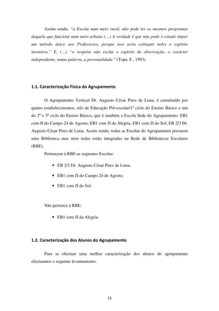 Assim sendo, “a Escola num meio rural, não pode ter os mesmos programas
daquela que funcione num meio urbano (…) A verdade é que não pode o estado impor
um método único aos Professores, porque isso seria extinguir neles o espírito
inventivo.” E, (…) “o respeito não exclui o espírito de observação, o carácter
independente, numa palavra, a personalidade.” (Topa, F., 1993)




1.1. Caracterização Física do Agrupamento

         O Agrupamento Vertical Dr. Augusto César Pires de Lima, é constituído por
quatro estabelecimentos, três de Educação Pré-escolar/1º ciclo do Ensino Básico e um
do 2º e 3º ciclo do Ensino Básico, que é também a Escola Sede do Agrupamento: EB1
com JI do Campo 24 de Agosto; EB1 com JI da Alegria, EB1 com JI do Sol; EB 2/3 Dr.
Augusto César Pires de Lima. Assim sendo, todas as Escolas do Agrupamento possuem
uma Biblioteca mas nem todas estão integradas na Rede de Bibliotecas Escolares
(RBE).
         Pertencem à RBE as seguintes Escolas:

             • EB 2/3 Dr. Augusto César Pires de Lima;

             • EB1 com JI do Campo 24 de Agosto;

             • EB1 com JI do Sol.



         Não pertence à RBE:

             • EB1 com JI da Alegria.




1.2. Caracterização dos Alunos do Agrupamento

         Para se efectuar uma melhor caracterização dos alunos do agrupamento
efectuamos o seguinte levantamento:




                                          15
 