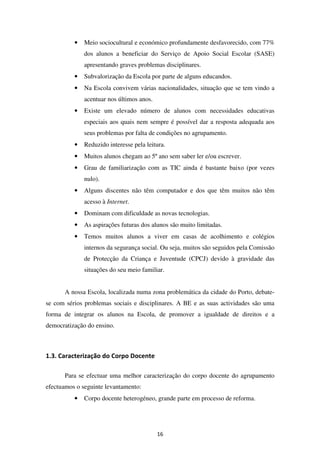 •   Meio sociocultural e económico profundamente desfavorecido, com 77%
              dos alunos a beneficiar do Serviço de Apoio Social Escolar (SASE)
              apresentando graves problemas disciplinares.
          •   Subvalorização da Escola por parte de alguns educandos.
          •   Na Escola convivem várias nacionalidades, situação que se tem vindo a
              acentuar nos últimos anos.
          •   Existe um elevado número de alunos com necessidades educativas
              especiais aos quais nem sempre é possível dar a resposta adequada aos
              seus problemas por falta de condições no agrupamento.
          •   Reduzido interesse pela leitura.
          •   Muitos alunos chegam ao 5º ano sem saber ler e/ou escrever.
          •   Grau de familiarização com as TIC ainda é bastante baixo (por vezes
              nulo).
          •   Alguns discentes não têm computador e dos que têm muitos não têm
              acesso à Internet.
          •   Dominam com dificuldade as novas tecnologias.
          •   As aspirações futuras dos alunos são muito limitadas.
          •   Temos muitos alunos a viver em casas de acolhimento e colégios
              internos da segurança social. Ou seja, muitos são seguidos pela Comissão
              de Protecção da Criança e Juventude (CPCJ) devido à gravidade das
              situações do seu meio familiar.


      A nossa Escola, localizada numa zona problemática da cidade do Porto, debate-
se com sérios problemas sociais e disciplinares. A BE e as suas actividades são uma
forma de integrar os alunos na Escola, de promover a igualdade de direitos e a
democratização do ensino.



1.3. Caracterização do Corpo Docente

      Para se efectuar uma melhor caracterização do corpo docente do agrupamento
efectuamos o seguinte levantamento:
          •   Corpo docente heterogéneo, grande parte em processo de reforma.




                                           16
 