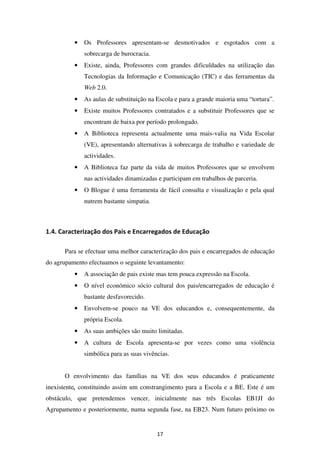 •   Os Professores apresentam-se desmotivados e esgotados com a
              sobrecarga de burocracia.
          •   Existe, ainda, Professores com grandes dificuldades na utilização das
              Tecnologias da Informação e Comunicação (TIC) e das ferramentas da
              Web 2.0.
          •   As aulas de substituição na Escola e para a grande maioria uma “tortura”.
          •   Existe muitos Professores contratados e a substituir Professores que se
              encontram de baixa por período prolongado.
          •   A Biblioteca representa actualmente uma mais-valia na Vida Escolar
              (VE), apresentando alternativas à sobrecarga de trabalho e variedade de
              actividades.
          •   A Biblioteca faz parte da vida de muitos Professores que se envolvem
              nas actividades dinamizadas e participam em trabalhos de parceria.
          •   O Blogue é uma ferramenta de fácil consulta e visualização e pela qual
              nutrem bastante simpatia.



1.4. Caracterização dos Pais e Encarregados de Educação

      Para se efectuar uma melhor caracterização dos pais e encarregados de educação
do agrupamento efectuamos o seguinte levantamento:
          •   A associação de pais existe mas tem pouca expressão na Escola.
          •   O nível económico sócio cultural dos pais/encarregados de educação é
              bastante desfavorecido.
          •   Envolvem-se pouco na VE dos educandos e, consequentemente, da
              própria Escola.
          •   As suas ambições são muito limitadas.
          •   A cultura de Escola apresenta-se por vezes como uma violência
              simbólica para as suas vivências.


      O envolvimento das famílias na VE dos seus educandos é praticamente
inexistente, constituindo assim um constrangimento para a Escola e a BE. Este é um
obstáculo, que pretendemos vencer, inicialmente nas três Escolas EB1JI do
Agrupamento e posteriormente, numa segunda fase, na EB23. Num futuro próximo os


                                          17
 