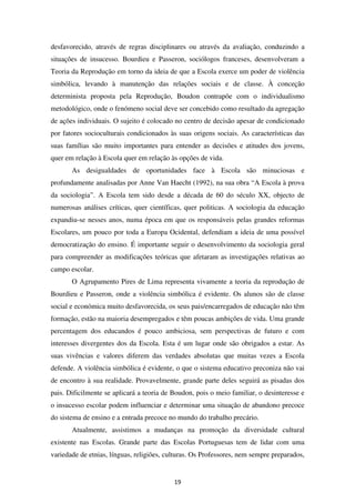 desfavorecido, através de regras disciplinares ou através da avaliação, conduzindo a
situações de insucesso. Bourdieu e Passeron, sociólogos franceses, desenvolveram a
Teoria da Reprodução em torno da ideia de que a Escola exerce um poder de violência
simbólica, levando à manutenção das relações sociais e de classe. À conceção
determinista proposta pela Reprodução, Boudon contrapõe com o individualismo
metodológico, onde o fenómeno social deve ser concebido como resultado da agregação
de ações individuais. O sujeito é colocado no centro de decisão apesar de condicionado
por fatores socioculturais condicionados às suas origens sociais. As características das
suas famílias são muito importantes para entender as decisões e atitudes dos jovens,
quer em relação à Escola quer em relação às opções de vida.
       As desigualdades de oportunidades face à Escola são minuciosas e
profundamente analisadas por Anne Van Haecht (1992), na sua obra “A Escola à prova
da sociologia”. A Escola tem sido desde a década de 60 do século XX, objecto de
numerosas análises críticas, quer científicas, quer politicas. A sociologia da educação
expandiu-se nesses anos, numa época em que os responsáveis pelas grandes reformas
Escolares, um pouco por toda a Europa Ocidental, defendiam a ideia de uma possível
democratização do ensino. É importante seguir o desenvolvimento da sociologia geral
para compreender as modificações teóricas que afetaram as investigações relativas ao
campo escolar.
       O Agrupamento Pires de Lima representa vivamente a teoria da reprodução de
Bourdieu e Passeron, onde a violência simbólica é evidente. Os alunos são de classe
social e económica muito desfavorecida, os seus pais/encarregados de educação não têm
formação, estão na maioria desempregados e têm poucas ambições de vida. Uma grande
percentagem dos educandos é pouco ambiciosa, sem perspectivas de futuro e com
interesses divergentes dos da Escola. Esta é um lugar onde são obrigados a estar. As
suas vivências e valores diferem das verdades absolutas que muitas vezes a Escola
defende. A violência simbólica é evidente, o que o sistema educativo preconiza não vai
de encontro à sua realidade. Provavelmente, grande parte deles seguirá as pisadas dos
pais. Dificilmente se aplicará a teoria de Boudon, pois o meio familiar, o desinteresse e
o insucesso escolar podem influenciar e determinar uma situação de abandono precoce
do sistema de ensino e a entrada precoce no mundo do trabalho precário.
       Atualmente, assistimos a mudanças na promoção da diversidade cultural
existente nas Escolas. Grande parte das Escolas Portuguesas tem de lidar com uma
variedade de etnias, línguas, religiões, culturas. Os Professores, nem sempre preparados,


                                           19
 