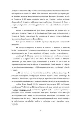 esforçam-se para apoiar todos os alunos, muitas vezes sem saber como atuar. São alunos
que engrossam as fileiras dos apoios sócio educativos, do insucesso, das reprovações,
do abandono precoce e por vezes dos comportamentos desviantes. No entanto, através
da frequência da BE essas assimetrias poderão ser esbatidas e muitos problemas
ultrapassados. O livre acesso a diferentes recursos, a leitura, o visionamento de filmes, a
pesquisa, o empréstimo domiciliário, permitem aos alunos aceder de forma democrática
ao saber.
        Perante os resultados obtidos pelos alunos portugueses, nos últimos anos, foi
publicado o Despacho nº100/2010, de 5 de Janeiro de 2010, sobre o Regime de Apoio a
Projetos de Escolas, para melhoria dos resultados e do sucesso escolar, redução das
taxas de retenção e abandono no Ensino Básico.
        Será que irá produzir os resultados esperados sem perverter o inicialmente
pretendido?
        Os esforços conjugam-se no sentido de combater o insucesso, o abandono
escolar e promovem-se Programas de Aprendizagem ao Longo da Vida. A conjuntura
económica e a crise que vivemos actualmente privilegiam o ensino e as aprendizagens.
        A utilização de diferentes recursos constitui atualmente uma forma de fomentar
a autonomia e o espírito crítico dos alunos. O Professor perante as diferentes
ferramentas que estão ao seu dispor, nomeadamente as da Web 2.0, tem o dever de
implementar experiências diversificadas de aprendizagem. Neste domínio, o PB pode
ser um dinamizador da mudança e a Biblioteca palco de grandes “revoluções” culturais
e sociais.
        A BE tem passado por transformações assinaláveis resultantes da evolução do
paradigma tecnológico e das implicações profundas no acesso, uso e comunicação da
informação. Neste contexto passaram de espaços organizados com recursos destinados
ao acesso da informação ao lazer a espaços de trabalho e à construção de conhecimento.
        A Dra. Teresa Calçada (2010), responsável máxima pela RBE em Portugal,
considera que "As Bibliotecas Públicas e Escolares são cada vez mais um instrumento
de justiça e integração social". As Bibliotecas poderão ajudar a resolver os problemas e
paradigmas sociais existentes e serão uma ponte para a mobilidade social. Penso que
poderão proporcionar o acesso a diversos recursos, instrumentos e documentos a que
alguns alunos não têm acesso. Poderão permitir diminuir as clivagens sociais em termos
de conhecimentos, mas não irão resolver os problemas sociais e da cultura escolar
instituída.


                                            20
 
