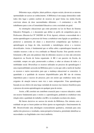 Diferentes raças, religiões, ideais políticos, origens sociais, devem ter as mesmas
oportunidades no acesso ao conhecimento. A Biblioteca é um espaço democrático onde
todos têm lugar e podem usufruir de recursos de igual forma (na minha Escola
convivem alunos de doze nacionalidades diferentes – 4 continentes) e nós PB
trabalhamos para e com a Comunidade Educativa e com a sociedade em geral.
       As orientações educacionais que estão presentes na Lei de Bases do Sistema
Educativo Português, e o documento que define os perfis de competência para os
Professores (Decreto-Lei Nº 240/2001 de 30 de Agosto), referem a necessidade de o
ensino-aprendizagem se processar de forma a estabelecer uma ligação ao quotidiano, a
promover a autonomia do aluno e a desenvolver competências que facilitem a
aprendizagem ao longo da vida, recorrendo a metodologias ativas e a recursos
diversificados. Assim, é fundamental que se reflita sobre a aprendizagem baseada em
variados recursos e não se viva confinado ao Manual Escolar. Esta questão envolve
fortemente a BE, pois não podemos falar de diferentes recursos se estes não estiverem
disponíveis na Escola de forma organizada. A BE é um parceiro da Escola, da
sociedade, sempre em ação, promovendo a cultura, o saber ao alcance de todos e a
mobilidade social. Diversificar os recursos utilizados no processo de aprendizagem é
uma responsabilidade acrescida da Biblioteca pois é a esta que cabe a tarefa de facultar
os recursos e meios necessários para que a mudança educacional se concretize. A
quantidade e a qualidade de recursos disponibilizados pela BE são de extrema
importância para o sucesso do processo, pois um ensino que estabelece metas mais
exigentes de atuação torna-se mais rico e mais enriquecedor. Uma aprendizagem
baseada no uso efetivo de uma larga variedade de recursos traz imensos benefícios para
o processo de ensino-aprendizagem em qualquer grau de ensino.
       Assim, a BE constitui um contributo essencial para o sucesso educativo, sendo
um recurso fundamental para o ensino e a aprendizagem, podendo-se estabelecer uma
relação entre a qualidade do trabalho e da BE e os resultados escolares dos alunos.
       Há fatores decisivos no sucesso da missão da Biblioteca. Em sintonia com a
realidade em que se insere podem ser feitos ajustes na organização e funcionamento da
BE. Desenvolvendo uma abordagem essencialmente qualitativa, orientada para uma
análise dos processos e resultados, numa perspetiva formativa, permitindo identificar as
necessidades e as fragilidades com vista à melhoria.




                                           21
 