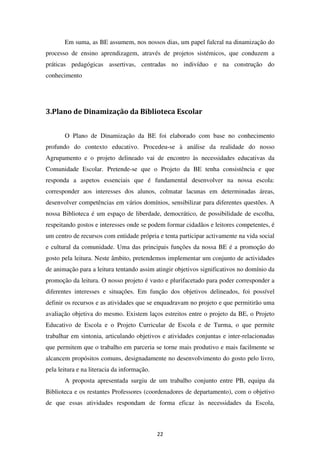 Em suma, as BE assumem, nos nossos dias, um papel fulcral na dinamização do
processo de ensino aprendizagem, através de projetos sistémicos, que conduzem a
práticas pedagógicas assertivas, centradas no indivíduo e na construção do
conhecimento




3.Plano de Dinamização da Biblioteca Escolar


       O Plano de Dinamização da BE foi elaborado com base no conhecimento
profundo do contexto educativo. Procedeu-se à análise da realidade do nosso
Agrupamento e o projeto delineado vai de encontro às necessidades educativas da
Comunidade Escolar. Pretende-se que o Projeto da BE tenha consistência e que
responda a aspetos essenciais que é fundamental desenvolver na nossa escola:
corresponder aos interesses dos alunos, colmatar lacunas em determinadas áreas,
desenvolver competências em vários domínios, sensibilizar para diferentes questões. A
nossa Biblioteca é um espaço de liberdade, democrático, de possibilidade de escolha,
respeitando gostos e interesses onde se podem formar cidadãos e leitores competentes, é
um centro de recursos com entidade própria e tenta participar activamente na vida social
e cultural da comunidade. Uma das principais funções da nossa BE é a promoção do
gosto pela leitura. Neste âmbito, pretendemos implementar um conjunto de actividades
de animação para a leitura tentando assim atingir objetivos significativos no domínio da
promoção da leitura. O nosso projeto é vasto e plurifacetado para poder corresponder a
diferentes interesses e situações. Em função dos objetivos delineados, foi possível
definir os recursos e as atividades que se enquadravam no projeto e que permitirão uma
avaliação objetiva do mesmo. Existem laços estreitos entre o projeto da BE, o Projeto
Educativo de Escola e o Projeto Curricular de Escola e de Turma, o que permite
trabalhar em sintonia, articulando objetivos e atividades conjuntas e inter-relacionadas
que permitem que o trabalho em parceria se torne mais produtivo e mais facilmente se
alcancem propósitos comuns, designadamente no desenvolvimento do gosto pelo livro,
pela leitura e na literacia da informação.
       A proposta apresentada surgiu de um trabalho conjunto entre PB, equipa da
Biblioteca e os restantes Professores (coordenadores de departamento), com o objetivo
de que essas atividades respondam de forma eficaz às necessidades da Escola,



                                             22
 