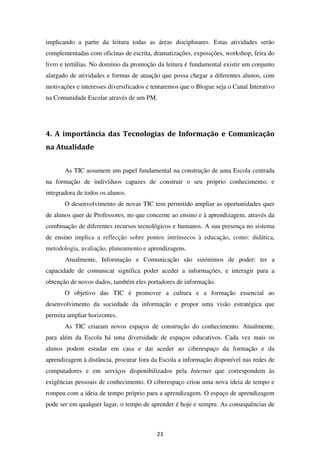 implicando a partir da leitura todas as áreas disciplinares. Estas atividades serão
complementadas com oficinas de escrita, dramatizações, exposições, workshop, feira do
livro e tertúlias. No domínio da promoção da leitura é fundamental existir um conjunto
alargado de atividades e formas de atuação que possa chegar a diferentes alunos, com
motivações e interesses diversificados e tentaremos que o Blogue seja o Canal Interativo
na Comunidade Escolar através de um PM.




4. A importância das Tecnologias de Informação e Comunicação
na Atualidade


       As TIC assumem um papel fundamental na construção de uma Escola centrada
na formação de indivíduos capazes de construir o seu próprio conhecimento, e
integradora de todos os alunos.
       O desenvolvimento de novas TIC tem permitido ampliar as oportunidades quer
de alunos quer de Professores, no que concerne ao ensino e à aprendizagem, através da
combinação de diferentes recursos tecnológicos e humanos. A sua presença no sistema
de ensino implica a reflecção sobre pontos intrínsecos à educação, como: didática,
metodologia, avaliação, planeamento e aprendizagens.
       Atualmente, Informação e Comunicação são sinónimos de poder: ter a
capacidade de comunicar significa poder aceder a informações, e interagir para a
obtenção de novos dados, também eles portadores de informação.
       O objetivo das TIC é promover a cultura e a formação essencial ao
desenvolvimento da sociedade da informação e propor uma visão estratégica que
permita ampliar horizontes.
       As TIC criaram novos espaços de construção do conhecimento. Atualmente,
para além da Escola há uma diversidade de espaços educativos. Cada vez mais os
alunos podem estudar em casa e dai aceder ao ciberespaço da formação e da
aprendizagem à distância, procurar fora da Escola a informação disponível nas redes de
computadores e em serviços disponibilizados pela Internet que correspondem às
exigências pessoais de conhecimento. O ciberespaço criou uma nova ideia de tempo e
rompeu com a ideia de tempo próprio para a aprendizagem. O espaço de aprendizagem
pode ser em qualquer lugar, o tempo de aprender é hoje e sempre. As consequências de



                                          23
 
