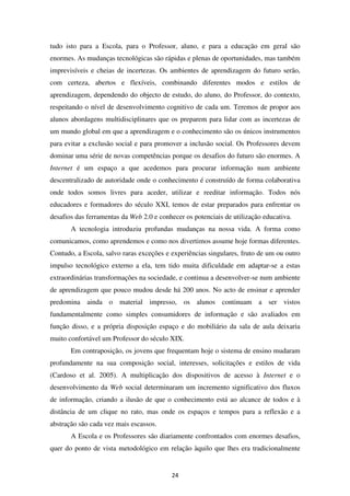 tudo isto para a Escola, para o Professor, aluno, e para a educação em geral são
enormes. As mudanças tecnológicas são rápidas e plenas de oportunidades, mas também
imprevisíveis e cheias de incertezas. Os ambientes de aprendizagem do futuro serão,
com certeza, abertos e flexíveis, combinando diferentes modos e estilos de
aprendizagem, dependendo do objecto de estudo, do aluno, do Professor, do contexto,
respeitando o nível de desenvolvimento cognitivo de cada um. Teremos de propor aos
alunos abordagens multidisciplinares que os preparem para lidar com as incertezas de
um mundo global em que a aprendizagem e o conhecimento são os únicos instrumentos
para evitar a exclusão social e para promover a inclusão social. Os Professores devem
dominar uma série de novas competências porque os desafios do futuro são enormes. A
Internet é um espaço a que acedemos para procurar informação num ambiente
descentralizado de autoridade onde o conhecimento é construído de forma colaborativa
onde todos somos livres para aceder, utilizar e reeditar informação. Todos nós
educadores e formadores do século XXI, temos de estar preparados para enfrentar os
desafios das ferramentas da Web 2.0 e conhecer os potenciais de utilização educativa.
       A tecnologia introduziu profundas mudanças na nossa vida. A forma como
comunicamos, como aprendemos e como nos divertimos assume hoje formas diferentes.
Contudo, a Escola, salvo raras exceções e experiências singulares, fruto de um ou outro
impulso tecnológico externo a ela, tem tido muita dificuldade em adaptar-se a estas
extraordinárias transformações na sociedade, e continua a desenvolver-se num ambiente
de aprendizagem que pouco mudou desde há 200 anos. No acto de ensinar e aprender
predomina ainda o material impresso, os alunos continuam a ser vistos
fundamentalmente como simples consumidores de informação e são avaliados em
função disso, e a própria disposição espaço e do mobiliário da sala de aula deixaria
muito confortável um Professor do século XIX.
       Em contraposição, os jovens que frequentam hoje o sistema de ensino mudaram
profundamente na sua composição social, interesses, solicitações e estilos de vida
(Cardoso et al. 2005). A multiplicação dos dispositivos de acesso à Internet e o
desenvolvimento da Web social determinaram um incremento significativo dos fluxos
de informação, criando a ilusão de que o conhecimento está ao alcance de todos e à
distância de um clique no rato, mas onde os espaços e tempos para a reflexão e a
abstração são cada vez mais escassos.
       A Escola e os Professores são diariamente confrontados com enormes desafios,
quer do ponto de vista metodológico em relação àquilo que lhes era tradicionalmente


                                          24
 