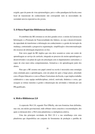 exigido, quer do ponto de vista epistemológico, pois o velho paradigma da Escola como
local de transmissão do conhecimento não corresponde nem às necessidades da
sociedade nem às expectativas dos jovens.




5. O Novo Papel das Bibliotecas Escolares


          O contributo das BE estrutura-se em dois grandes eixos: o ensino da Literacia da
Informação e a Promoção da Transversalidade dos Saberes, ou seja o desenvolvimento
da capacidade de transformar a informação em conhecimento e a gestão da inovação da
mudança, contrariando a progressiva segmentação, simplificação e descontextualização
dos recursos de informação disponíveis on-line.
          Este novo papel da BE implica que esta deve assumir-se como um centro de
aprendizagem ao serviço do currículo, integrada no processo de ensino-aprendizagem e
desenvolvendo o seu plano de ação em articulação com os departamentos curriculares, e
capaz de criar mais-valias comportamentais, formativas e de aprendizagem junto dos
alunos.
          Para que a BE assuma este papel central na escola é necessária uma estratégia
clara orientada para a aprendizagem, com um plano de ação a longo prazo, articulado
com o Projeto Educativo e com os Planos Curriculares da Escola, o que implica trabalho
colaborativo e uma equipa multidisciplinar, estável, motivada, dinâmica e coesa, que
assegure as rotinas inerentes à gestão e dinamização das atividades e liderada por um

PB qualificado.




6. Web e Bibliotecas 2.0


          A expressão Web 2.0, segundo Tim O'Reilly, não tem fronteiras bem definidas,
mas sim, um núcleo gravitacional, onde orbitam vários conceitos e recomendações, dos
quais se destacam dois: a Web como plataforma e a inteligência coletiva.
          Uma das principais novidades da Web 2.0 é a sua semelhança com uma
plataforma que disponibiliza um conjunto de ferramentas de produção e partilha de




                                             25
 