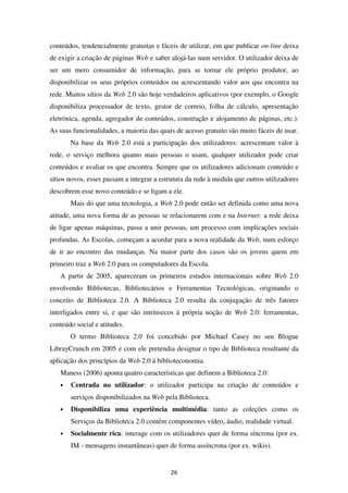 conteúdos, tendencialmente gratuitas e fáceis de utilizar, em que publicar on-line deixa
de exigir a criação de páginas Web e saber alojá-las num servidor. O utilizador deixa de
ser um mero consumidor de informação, para se tornar ele próprio produtor, ao
disponibilizar os seus próprios conteúdos ou acrescentando valor aos que encontra na
rede. Muitos sítios da Web 2.0 são hoje verdadeiros aplicativos (por exemplo, o Google
disponibiliza processador de texto, gestor de correio, folha de cálculo, apresentação
eletrónica, agenda, agregador de conteúdos, construção e alojamento de páginas, etc.).
As suas funcionalidades, a maioria das quais de acesso gratuito são muito fáceis de usar.
       Na base da Web 2.0 está a participação dos utilizadores: acrescentam valor à
rede, o serviço melhora quanto mais pessoas o usam, qualquer utilizador pode criar
conteúdos e avaliar os que encontra. Sempre que os utilizadores adicionam conteúdo e
sítios novos, esses passam a integrar a estrutura da rede à medida que outros utilizadores
descobrem esse novo conteúdo e se ligam a ele.
       Mais do que uma tecnologia, a Web 2.0 pode então ser definida como uma nova
atitude, uma nova forma de as pessoas se relacionarem com e na Internet: a rede deixa
de ligar apenas máquinas, passa a unir pessoas, um processo com implicações sociais
profundas. As Escolas, começam a acordar para a nova realidade da Web, num esforço
de ir ao encontro das mudanças. Na maior parte dos casos são os jovens quem em
primeiro traz a Web 2.0 para os computadores da Escola.
   A partir de 2005, apareceram os primeiros estudos internacionais sobre Web 2.0
envolvendo Bibliotecas, Bibliotecários e Ferramentas Tecnológicas, originando o
conceito de Biblioteca 2.0. A Biblioteca 2.0 resulta da conjugação de três fatores
interligados entre si, e que são intrínsecos à própria noção de Web 2.0: ferramentas,
conteúdo social e atitudes.
       O termo Biblioteca 2.0 foi concebido por Michael Casey no seu Blogue
LibrayCrunch em 2005 e com ele pretendia designar o tipo de Biblioteca resultante da
aplicação dos princípios da Web 2.0 à biblioteconomia.
   Maness (2006) aponta quatro características que definem a Biblioteca 2.0:
   •   Centrada no utilizador: o utilizador participa na criação de conteúdos e
       serviços disponibilizados na Web pela Biblioteca.
   •   Disponibiliza uma experiência multimédia: tanto as coleções como os
       Serviços da Biblioteca 2.0 contêm componentes vídeo, áudio, realidade virtual.
   •   Socialmente rica: interage com os utilizadores quer de forma síncrona (por ex.
       IM - mensagens instantâneas) quer de forma assíncrona (por ex. wikis).


                                           26
 