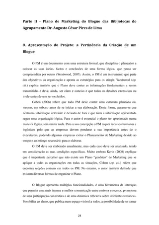 Parte II - Plano de Marketing do Blogue das Bibliotecas do
Agrupamento Dr. Augusto César Pires de Lima



8. Apresentação do Projeto: a Pertinência da Criação de um
Blogue


       O PM é um documento com uma estrutura formal, que disciplina o planeador a
colocar as suas ideias, factos e conclusões de uma forma lógica, que possa ser
compreendida por outros (Westwood, 2007). Assim, o PM é um instrumento que parte
dos objectivos da organização e aponta as estratégias para os atingir. Westwood (op.
cit.) explica também que o Plano deve conter as informações fundamentais a serem
transmitidas e deve, ainda, ser claro e conciso e que todos os detalhes excessivos ou
irrelevantes devem ser excluídos.
       Cohen (2006) refere que todo PM deve conter uma estrutura planeada ou,
mesmo, um esboço antes de se iniciar a sua elaboração. Desta forma, garante-se que
nenhuma informação relevante é deixada de fora e que toda a informação apresentada
segue uma organização lógica. Para o autor é essencial o plano ser apresentado numa
maneira lógica, sem omitir nada. Para a sua concepção o PM requer recursos humanos e
logísticos pelo que as empresas devem ponderar a sua importância antes de o
executarem, podendo algumas empresas evitar o Planeamento de Marketing devido ao
tempo e ao esforço necessário para o elaborar.
       O PM deve ser elaborado anualmente, mas cada caso deve ser analisado, tendo
em consideração as suas condições específicas. Muito embora Kerin (2008) explique
que é importante perceber que não existe um Plano “genérico” de Marketing que se
aplique a todas as organizações em todas as situações, Cohen (op. cit.) refere que
encontra secções comuns em todos os PM. No entanto, o autor também defende que
existem diversas formas de organizar o Plano.


       O Blogue apresenta múltiplas funcionalidades, é uma ferramenta de interação
que permite uma mais intensa e melhor comunicação entre emissor e recetor, promotora
de uma participação construtiva e de uma dinâmica reflexiva sobre diferentes temáticas.
Possibilita ao aluno, que publica num espaço visível a todos, a possibilidade de se tornar



                                           28
 