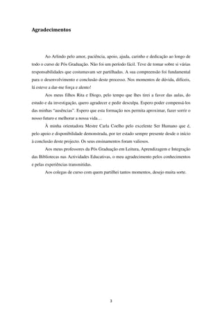 Agradecimentos




       Ao Arlindo pelo amor, paciência, apoio, ajuda, carinho e dedicação ao longo de
todo o curso de Pós Graduação. Não foi um período fácil. Teve de tomar sobre si várias
responsabilidades que costumavam ser partilhadas. A sua compreensão foi fundamental
para o desenvolvimento e conclusão deste processo. Nos momentos de dúvida, difíceis,
lá esteve a dar-me força e alento!
       Aos meus filhos Rita e Diogo, pelo tempo que lhes tirei a favor das aulas, do
estudo e da investigação, quero agradecer e pedir desculpa. Espero poder compensá-los
das minhas “ausências”. Espero que esta formação nos permita aproximar, fazer sorrir o
nosso futuro e melhorar a nossa vida…
       À minha orientadora Mestre Carla Coelho pelo excelente Ser Humano que é,
pelo apoio e disponibilidade demonstrada, por ter estado sempre presente desde o início
à conclusão deste projecto. Os seus ensinamentos foram valiosos.
       Aos meus professores da Pós Graduação em Leitura, Aprendizagem e Integração
das Bibliotecas nas Actividades Educativas, o meu agradecimento pelos conhecimentos
e pelas experiências transmitidas.
       Aos colegas de curso com quem partilhei tantos momentos, desejo muita sorte.




                                          3
 