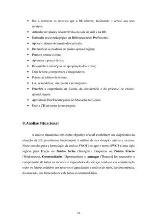 •   Dar a conhecer os recursos que a BE oferece, facilitando o acesso aos seus
       serviços;
   •   Articular atividades desenvolvidas na sala de aula e na BE;
   •   Estimular o uso pedagógico da Biblioteca pelos Professores;
   •   Apoiar o desenvolvimento do currículo;
   •   Diversificar os modelos de ensino-aprendizagem;
   •   Permitir sonhar e criar;
   •   Aprender o prazer de ler;
   •   Desenvolver estratégias de apropriação dos livros;
   •   Criar leitores competentes e imaginativos;
   •   Potenciar hábitos de leitura;
   •   Ler, descodificar, interpretar e reinterpretar;
   •   Perceber a importância da Escola, da convivência e do processo de ensino-
       aprendizagem;
   •   Aproximar Pais/Encarregados de Educação da Escola;
   •   Unir a CE em torno de um projeto.




9. Análise Situacional


       A análise situacional tem como objectivo crucial estabelecer um diagnóstico da
situação da BE procedeu-se inicialmente à análise da sua situação interna e externa.
Neste sentido, para a formulação da análise SWOT [em que o termo SWOT é uma sigla
inglesa para Forças ou Pontos fortes (Strengths), Fraquezas ou Pontos Fracos
(Weaknesses), Oportunidades (Opportunities) e Ameaças (Threats)] foi necessário a
compreensão de todos os recursos e capacidades do serviço, tendo-se em consideração
todos os fatores relativos aos recursos e capacidades e análise do meio, da concorrência,
do mercado, dos fornecedores e de todos os intermediários.




                                             31
 