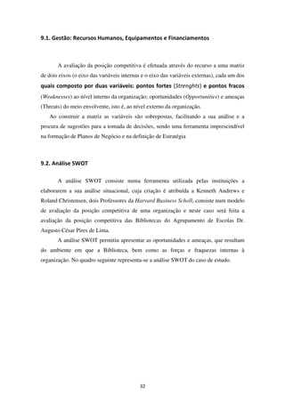 9.1. Gestão: Recursos Humanos, Equipamentos e Financiamentos



       A avaliação da posição competitiva é efetuada através do recurso a uma matriz
de dois eixos (o eixo das variáveis internas e o eixo das variáveis externas), cada um dos
quais composto por duas variáveis: pontos fortes (Strenghts) e pontos fracos
(Weaknesses) ao nível interno da organização; oportunidades (Opportunities) e ameaças
(Threats) do meio envolvente, isto é, ao nível externo da organização.
   Ao construir a matriz as variáveis são sobrepostas, facilitando a sua análise e a
procura de sugestões para a tomada de decisões, sendo uma ferramenta imprescindível
na formação de Planos de Negócio e na definição de Estratégia



9.2. Análise SWOT

       A análise SWOT consiste numa ferramenta utilizada pelas instituições a
elaborarem a sua análise situacional, cuja criação é atribuída a Kenneth Andrews e
Roland Christensen, dois Professores da Harvard Business Scholl, consiste num modelo
de avaliação da posição competitiva de uma organização e neste caso será feita a
avaliação da posição competitiva das Bibliotecas do Agrupamento de Escolas Dr.
Augusto César Pires de Lima.
       A análise SWOT permitiu apresentar as oportunidades e ameaças, que resultam
do ambiente em que a Biblioteca, bem como as forças e fraquezas internas à
organização. No quadro seguinte representa-se a análise SWOT do caso de estudo.




                                           32
 
