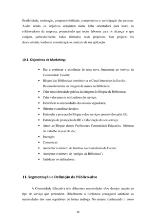 flexibilidade, motivação, compreensibilidade, compromisso e participação das pessoas.
Assim sendo, os objetivos consistem numa linha orientadora para todos os
colaboradores da empresa, pretendendo que todos laborem para os alcançar e que
estejam, particularmente, todos alinhados neste propósito. Este projecto foi
desenvolvido, tendo em consideração o contexto da sua aplicação.




10.1. Objectivos de Marketing:

            •   Dar a conhecer a existência de uma nova ferramenta ao serviço da
                Comunidade Escolar;
            •   Blogue das Bibliotecas constituir-se o Canal Interativo da Escola;
                Desenvolvimento da imagem de marca da Biblioteca;
            •   Criar uma identidade gráfica da imagem do Blogue da Biblioteca;
            •   Criar valor para os utilizadores do serviço;
            •   Identificar as necessidades dos nossos seguidores;
            •   Orientar e canalizar desejos;
            •   Estimular a procura do Blogue e dos serviços promovidos pela BE;
            •   Estratégia de promoção da BE e valorização do seu serviço;
            •   Atrair ao Blogue alunos Professores Comunidade Educativa. Informar
                do trabalho desenvolvido;
            •   Interagir;
            •   Comunicar;
            •   Aumentar o número de famílias na envolvência da Escola;
            •   Aumentar o número de “amigos da Biblioteca”;
            •   Satisfazer os utilizadores.




11. Segmentação e Definição do Público-alvo


       A Comunidade Educativa têm diferentes necessidades e/ou desejos quanto ao
tipo de serviço que pretendem. Dificilmente a Biblioteca conseguirá satisfazer as
necessidades dos seus seguidores de forma análoga. No entanto conhecendo o nosso


                                              35
 