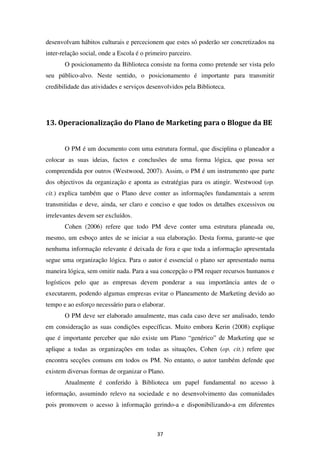 desenvolvam hábitos culturais e percecionem que estes só poderão ser concretizados na
inter-relação social, onde a Escola é o primeiro parceiro.
       O posicionamento da Biblioteca consiste na forma como pretende ser vista pelo
seu público-alvo. Neste sentido, o posicionamento é importante para transmitir
credibilidade das atividades e serviços desenvolvidos pela Biblioteca.




13. Operacionalização do Plano de Marketing para o Blogue da BE


       O PM é um documento com uma estrutura formal, que disciplina o planeador a
colocar as suas ideias, factos e conclusões de uma forma lógica, que possa ser
compreendida por outros (Westwood, 2007). Assim, o PM é um instrumento que parte
dos objectivos da organização e aponta as estratégias para os atingir. Westwood (op.
cit.) explica também que o Plano deve conter as informações fundamentais a serem
transmitidas e deve, ainda, ser claro e conciso e que todos os detalhes excessivos ou
irrelevantes devem ser excluídos.
       Cohen (2006) refere que todo PM deve conter uma estrutura planeada ou,
mesmo, um esboço antes de se iniciar a sua elaboração. Desta forma, garante-se que
nenhuma informação relevante é deixada de fora e que toda a informação apresentada
segue uma organização lógica. Para o autor é essencial o plano ser apresentado numa
maneira lógica, sem omitir nada. Para a sua concepção o PM requer recursos humanos e
logísticos pelo que as empresas devem ponderar a sua importância antes de o
executarem, podendo algumas empresas evitar o Planeamento de Marketing devido ao
tempo e ao esforço necessário para o elaborar.
       O PM deve ser elaborado anualmente, mas cada caso deve ser analisado, tendo
em consideração as suas condições específicas. Muito embora Kerin (2008) explique
que é importante perceber que não existe um Plano “genérico” de Marketing que se
aplique a todas as organizações em todas as situações, Cohen (op. cit.) refere que
encontra secções comuns em todos os PM. No entanto, o autor também defende que
existem diversas formas de organizar o Plano.
       Atualmente é conferido à Biblioteca um papel fundamental no acesso à
informação, assumindo relevo na sociedade e no desenvolvimento das comunidades
pois promovem o acesso à informação gerindo-a e disponibilizando-a em diferentes



                                            37
 