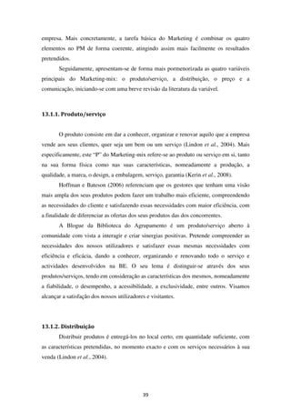 empresa. Mais concretamente, a tarefa básica do Marketing é combinar os quatro
elementos no PM de forma coerente, atingindo assim mais facilmente os resultados
pretendidos.
       Seguidamente, apresentam-se de forma mais pormenorizada as quatro variáveis
principais do Marketing-mix: o produto/serviço, a distribuição, o preço e a
comunicação, iniciando-se com uma breve revisão da literatura da variável.



13.1.1. Produto/serviço


       O produto consiste em dar a conhecer, organizar e renovar aquilo que a empresa
vende aos seus clientes, quer seja um bem ou um serviço (Lindon et al., 2004). Mais
especificamente, este “P” do Marketing-mix refere-se ao produto ou serviço em si, tanto
na sua forma física como nas suas características, nomeadamente a produção, a
qualidade, a marca, o design, a embalagem, serviço, garantia (Kerin et al., 2008).
       Hoffman e Bateson (2006) referenciam que os gestores que tenham uma visão
mais ampla dos seus produtos podem fazer um trabalho mais eficiente, compreendendo
as necessidades do cliente e satisfazendo essas necessidades com maior eficiência, com
a finalidade de diferenciar as ofertas dos seus produtos das dos concorrentes.
       A Blogue da Biblioteca do Agrupamento é um produto/serviço aberto à
comunidade com vista a interagir e criar sinergias positivas. Pretende compreender as
necessidades dos nossos utilizadores e satisfazer essas mesmas necessidades com
eficiência e eficácia, dando a conhecer, organizando e renovando todo o serviço e
actividades desenvolvidos na BE. O seu lema é distinguir-se através dos seus
produtos/serviços, tendo em consideração as características dos mesmos, nomeadamente
a fiabilidade, o desempenho, a acessibilidade, a exclusividade, entre outros. Visamos
alcançar a satisfação dos nossos utilizadores e visitantes.




13.1.2. Distribuição
       Distribuir produtos é entregá-los no local certo, em quantidade suficiente, com
as características pretendidas, no momento exacto e com os serviços necessários à sua
venda (Lindon et al., 2004).




                                            39
 