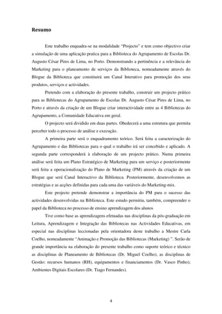 Resumo


       Este trabalho enquadra-se na modalidade “Projecto” e tem como objectivo criar
a simulação de uma aplicação pratica para a Biblioteca do Agrupamento de Escolas Dr.
Augusto César Pires de Lima, no Porto. Demonstrando a pertinência e a relevância do
Marketing para o planeamento de serviços da Biblioteca, nomeadamente através do
Blogue da Biblioteca que constituirá um Canal Interativo para promoção dos seus
produtos, serviços e actividades.
       Pretendo com a elaboração do presente trabalho, construir um projecto prático
para as Bibliotecas do Agrupamento de Escolas Dr. Augusto César Pires de Lima, no
Porto e através da criação de um Blogue criar interactividade entre as 4 Bibliotecas do
Agrupamento, a Comunidade Educativa em geral.
       O projecto será dividido em duas partes. Obedecerá a uma estrutura que permita
perceber todo o processo de análise e execução.
       A primeira parte será o enquadramento teórico. Será feita a caracterização do
Agrupamento e das Bibliotecas para o qual o trabalho irá ser concebido e aplicado. A
segunda parte corresponderá à elaboração de um projecto prático. Numa primeira
análise será feita um Plano Estratégico de Marketing para um serviço e posteriormente
será feita a operacionalização do Plano de Marketing (PM) através da criação de um
Blogue que será Canal Interactivo da Biblioteca. Posteriormente, desenvolvemos as
estratégias e as acções definidas para cada uma das variáveis do Marketing-mix.
       Este projecto pretende demonstrar a importância do PM para o sucesso das
actividades desenvolvidas na Biblioteca. Este estudo permitiu, também, compreender o
papel da Biblioteca no processo de ensino aprendizagem dos alunos
       Tive como base as aprendizagens efetuadas nas disciplinas da pós-graduação em
Leitura, Aprendizagem e Integração das Bibliotecas nas Actividades Educativas, em
especial nas disciplinas leccionadas pela orientadora deste trabalho a Mestre Carla
Coelho, nomeadamente “Animação e Promoção das Bibliotecas (Marketing) ”. Serão de
grande importância na elaboração do presente trabalho como suporte teórico e técnico
as disciplinas de Planeamento de Bibliotecas (Dr. Miguel Coelho), as disciplinas de
Gestão: recursos humanos (RH), equipamentos e financiamentos (Dr. Vasco Pinho);
Ambientes Digitais Escolares (Dr. Tiago Fernandes).




                                           4
 