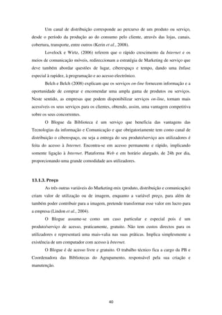 Um canal de distribuição corresponde ao percurso de um produto ou serviço,
desde o período da produção ao do consumo pelo cliente, através das lojas, canais,
cobertura, transporte, entre outros (Kerin et al., 2008).
       Lovelock e Wirtz, (2006) referem que o rápido crescimento da Internet e os
meios de comunicação móveis, redireccionam a estratégia de Marketing de serviço que
deve também abordar questões de lugar, ciberespaço e tempo, dando uma ênfase
especial à rapidez, à programação e ao acesso electrónico.
       Belch e Belch (2008) explicam que os serviços on-line fornecem informação e a
oportunidade de comprar e encomendar uma ampla gama de produtos ou serviços.
Neste sentido, as empresas que podem disponibilizar serviços on-line, tornam mais
acessíveis os seus serviços para os clientes, obtendo, assim, uma vantagem competitiva
sobre os seus concorrentes.
       O Blogue da Biblioteca é um serviço que beneficia das vantagens das
Tecnologias da informação e Comunicação e que obrigatoriamente tem como canal de
distribuição o ciberespaço, ou seja a entrega do seu produto/serviço aos utilizadores é
feita do acesso à Internet. Encontra-se em acesso permanente e rápido, implicando
somente ligação à Internet. Plataforma Web e em horário alargado, de 24h por dia,
proporcionando uma grande comodidade aos utilizadores.



13.1.3. Preço
       As três outras variáveis do Marketing-mix (produto, distribuição e comunicação)
criam valor de utilização ou de imagem, enquanto a variável preço, para além de
também poder contribuir para a imagem, pretende transformar esse valor em lucro para
a empresa (Lindon et al., 2004).
       O Blogue assume-se como um caso particular e especial pois é um
produto/serviço de acesso, praticamente, gratuito. Não tem custos directos para os
utilizadores e representará uma mais-valia nas suas práticas. Implica simplesmente a
existência de um computador com acesso à Internet.
       O Blogue é de acesso livre e gratuito. O trabalho técnico fica a cargo da PB e
Coordenadora das Bibliotecas do Agrupamento, responsável pela sua criação e
manutenção.




                                             40
 