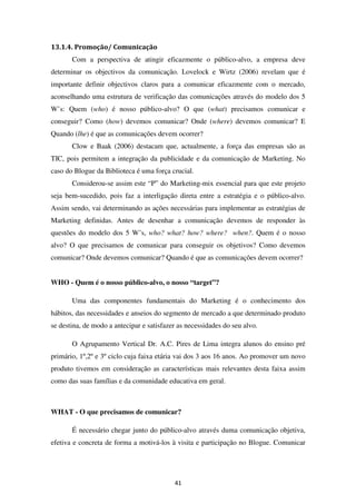 13.1.4. Promoção/ Comunicação
       Com a perspectiva de atingir eficazmente o público-alvo, a empresa deve
determinar os objectivos da comunicação. Lovelock e Wirtz (2006) revelam que é
importante definir objectivos claros para a comunicar eficazmente com o mercado,
aconselhando uma estrutura de verificação das comunicações através do modelo dos 5
W’s: Quem (who) é nosso público-alvo? O que (what) precisamos comunicar e
conseguir? Como (how) devemos comunicar? Onde (where) devemos comunicar? E
Quando (lhe) é que as comunicações devem ocorrer?
       Clow e Baak (2006) destacam que, actualmente, a força das empresas são as
TIC, pois permitem a integração da publicidade e da comunicação de Marketing. No
caso do Blogue da Biblioteca é uma força crucial.
       Considerou-se assim este “P” do Marketing-mix essencial para que este projeto
seja bem-sucedido, pois faz a interligação direta entre a estratégia e o público-alvo.
Assim sendo, vai determinando as ações necessárias para implementar as estratégias de
Marketing definidas. Antes de desenhar a comunicação devemos de responder às
questões do modelo dos 5 W’s, who? what? how? where? when?. Quem é o nosso
alvo? O que precisamos de comunicar para conseguir os objetivos? Como devemos
comunicar? Onde devemos comunicar? Quando é que as comunicações devem ocorrer?


WHO - Quem é o nosso público-alvo, o nosso “target”?

       Uma das componentes fundamentais do Marketing é o conhecimento dos
hábitos, das necessidades e anseios do segmento de mercado a que determinado produto
se destina, de modo a antecipar e satisfazer as necessidades do seu alvo.

       O Agrupamento Vertical Dr. A.C. Pires de Lima integra alunos do ensino pré
primário, 1º,2º e 3º ciclo cuja faixa etária vai dos 3 aos 16 anos. Ao promover um novo
produto tivemos em consideração as características mais relevantes desta faixa assim
como das suas famílias e da comunidade educativa em geral.



WHAT - O que precisamos de comunicar?

       É necessário chegar junto do público-alvo através duma comunicação objetiva,
efetiva e concreta de forma a motivá-los à visita e participação no Blogue. Comunicar




                                           41
 
