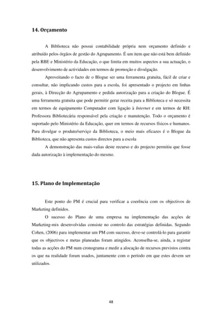 14. Orçamento


       A Biblioteca não possui contabilidade própria nem orçamento definido e
atribuído pelos órgãos de gestão do Agrupamento. É um item que não está bem definido
pela RBE e Ministério da Educação, o que limita em muitos aspectos a sua actuação, o
desenvolvimento de actividades em termos de promoção e divulgação.
       Aproveitando o facto de o Blogue ser uma ferramenta gratuita, fácil de criar e
consultar, não implicando custos para a escola, foi apresentado o projecto em linhas
gerais, à Direcção do Agrupamento e pedida autorização para a criação do Blogue. É
uma ferramenta gratuita que pode permitir gerar receita para a Biblioteca e só necessita
em termos de equipamento Computador com ligação à Internet e em termos de RH:
Professora Bibliotecária responsável pela criação e manutenção. Todo o orçamento é
suportado pelo Ministério da Educação, quer em termos de recursos físicos e humanos.
Para divulgar o produto/serviço da Biblioteca, o meio mais eficazes é o Blogue da
Biblioteca, que não apresenta custos directos para a escola
       A demonstração das mais-valias deste recurso e do projecto permitiu que fosse
dada autorização à implementação do mesmo.




15. Plano de Implementação


       Este ponto do PM é crucial para verificar a coerência com os objectivos de
Marketing definidos.
       O sucesso do Plano de uma empresa na implementação das acções de
Marketing-mix desenvolvidas consiste no controlo das estratégias definidas. Segundo
Cohen, (2006) para implementar um PM com sucesso, deve-se controlá-lo para garantir
que os objectivos e metas planeadas foram atingidos. Aconselha-se, ainda, a registar
todas as acções do PM num cronograma e medir a alocação de recursos previstos contra
os que na realidade foram usados, juntamente com o período em que estes devem ser
utilizados.




                                           48
 