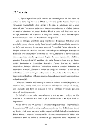 17. Conclusão

       O objectivo primordial deste trabalho foi a elaboração de um PM. Antes da
elaboração deste projecto para a Biblioteca, havia um grande desconhecimento das
verdadeiras potencialidades deste serviço e de todas as actividades que aí eram
desenvolvidas. Apresentava ainda outras lacunas, nomeadamente ao nível da imagem
corporativa, totalmente inexistente. Sendo o Blogue o canal mais importante para a
divulgação/promoção das actividades e serviços da Biblioteca, o PM para o Blogue -
Canal Interactivo da escola era absolutamente indispensável.
   Um dos principais contributos deste projecto foi o Blogue das Bibliotecas ter-se
constituído como o principal e único Canal Interativo da Escola, permitiu dar a conhecer
a existência de uma nova ferramenta ao serviço da Comunidade Escolar, desenvolver a
imagem de marca da Biblioteca, criar uma identidade gráfica da imagem do Blogue da
Biblioteca, criar valor para os utilizadores do serviço, identificar as necessidades dos
nossos seguidores, estimular a procura do Blogue e dos serviços promovidos pela BE. A
estratégia de promoção da BE permitiu a valorização do seu serviço e atrair ao Blogue
alunos, Professores e Comunidade Educativa. Permite informar do trabalho
desenvolvido, interagir, comunicar. Conseguimos aumentar o número de famílias na
envolvência da Escola, aumentar o número de “amigos da Biblioteca” e satisfazer os
utilizadores. A nova tecnologia usada permite recolher indícios das áreas de maior
interesse dos utilizadores. O Blogue garante a divulgação de novas actividades junto dos
utilizadores da BE.
   Com estes contributos acredita-se agora, que estão reunidas as condições para iniciar
um novo ciclo, assente numa gestão moderna da Biblioteca do século XXI, flexível,
com qualidade, com foco no utilizador e com as estruturas necessárias para um
desenvolvimento sustentável.
   As limitações foram várias, nomeadamente o facto de todo o projecto ter sido
desenvolvido praticamente sem ajuda o que o tornou moroso e por vezes difícil de
implementar.
   Assim, através deste PM acredita-se ter contribuído para reforçar a importância das
ferramentas das TIC e do Marketing no planeamento dos serviços da Biblioteca. Apesar
de já antes existir uma expectativa positiva quanto à utilidade da implementação de um
PM do Blogue, a verdade é que nunca tinha sido feito anteriormente um esforço para
sistematizar todas as acções a desenvolver pela Biblioteca numa perspectiva de


                                          53
 