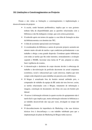 18. Limitações e Constrangimentos ao Projecto


      Foram e são várias as limitações e constrangimentos à implementação e
desenvolvimento do projecto:
          •   A escola, sendo bastante problemática, implica que os seus gestores
              tenham falta de disponibilidade para as questões relacionadas com a
              biblioteca e não lhe dediquem o tempo, que com certeza gostariam;
          •   O reduzido apoio em termos de equipa e a sua falta de formação na área
              da biblioteconomia e no domínio das TIC;
          •   A falta de assistente operacional com formação;
          •   A coordenadora da biblioteca e autora do presente projecto acumula um
              número muito elevado de tarefas o que condiciona profundamente o seu
              trabalho e obriga a uma grande dispersão. Coordenar quatro bibliotecas
              com todas as tarefas que lhe estão inerentes, nomeadamente a avaliação
              segundo o MABE, leccionar uma turma de 9º ano, preparar as aulas,
              fazer vigilâncias de exames,
          •   A desmotivação e desânimo do corpo docente devido à sobrecarga de
              trabalho e desvalorização da profissão decorrente da actual conjuntura
              económica, social e educacional que o país atravessa, implica que nem
              sempre estão disponíveis para trabalhar em parceria com a biblioteca;
          •   O blogue é actualizado fora do horário normal atribuído pois, o
              computador de trabalho da equipa da BE ainda não tem Internet, assim,
              as tarefas relacionadas com o Blogue, tratamento de informação e
              imagens, construção de documentos são feitas em casa em horário pós
              laboral.
          •   O acesso à informação referente às quatro escolas do agrupamento não é
              tarefa fácil o que implica que, muita informação referente às bibliotecas e
              ao trabalho desenvolvido não seja por vezes, divulgado no tempo útil
              desejado.
          •   O desconhecimento da importância do Marketing e das suas técnicas
              técnicas leva à desconfiança e a um trabalho redobrado para que a
              implementação do plano de Marketing do Blogue tenha sucesso.




                                             55
 