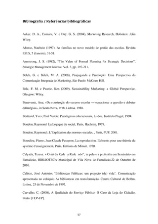 Bibliografia / Referências bibliográficas


Aaker, D. A., Cumaru, V. e Day, G. S. (2004), Marketing Research, Hoboken: John
Wiley.

Afonso, Natércio (1997). As famílias no novo modelo de gestão das escolas. Revista
ESES, 5 (Janeiro), 31-51.

Armstrong, J. S. (1982), “The Value of Formal Planning for Strategic Decisions”,
Strategic Management Journal, Vol. 3, pp. 197-211.

Belch, G. e Belch, M. A. (2008), Propaganda e Promoção: Uma Perspectiva da
Comunicação Integrada de Marketing, São Paulo: McGraw Hill.

Belz, F. M. e Peattie, Ken (2009), Sustainability Marketing: a Global Perspective,
Glasgow: Wiley.

Benavente, Ana; «Da construção do sucesso escolar — equacionar a questão e debater
estratégias», in Seara Nova, nº18, Lisboa, 1988.

Bertrand, Yves; Paul Valois; Paradigmas educacionais, Lisboa, Instituto Piaget, 1994.

Boudon, Raymond La Logique du social, Paris, Hachette, 1979.

Boudon, Raymond ; L'Explication des normes sociales, , Paris, PUF, 2001.

Bourdieu, Pierre; Jean-Claude Passeron; La reproduction. Eléments pour une théorie du
système d'enseignement, Paris, Editions de Minuit, 1970.

Calçada, Teresa. « O nó da Rede a Rede nós”, in palestra proferida em Seminário em
Famalicão, BIBLIOTECA Municipal de Vila Nova de Famalicão,22 de Outubro de
2010.

Calixto, José António; "Bibliotecas Públicas: um projecto (de) vida". Comunicação
apresentada no colóquio As bibliotecas em transformação, Centro Cultural de Belém,
Lisboa, 25 de Novembro de 1997.

Carvalho, C. (2008), A Qualidade do Serviço Público: O Caso da Loja do Cidadão,
Porto: [FEP-UP].




                                           57
 