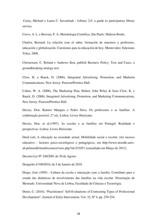 Casey, Michael e Laura C. Savastinuk - Library 2.0: a guide to participatory library
service,

Cervo, A. L. e Bervian, P. A, Metodologia Científica, São Paulo: Makron Books.

Charlot, Bernard; La relación com el saber, formación de maestros y profesores,
educación y globalización. Cuestiones para la educación de hoy. Montevideo: Ediciones
Trilce, 2008.

Christensen, C. Roland e Andrews Ken, publish Business Policy: Text and Cases, a
groundbreaking strategy text

Clow, K. e Baack, D. (2006), Integrated Advertising, Promotion, and Marketin
Communications, New Jersey: Pearson/Prentice Hall.

Cohen, W. A. (2006), The Marketing Plan, Hoben: John Wiley & Sons Clow, K. e
Baack, D. (2006), Integrated Advertising, Promotion, and Marketing Communications,
New Jersey: Pearson/Prentice Hall.

Davies, Don; Ramiro Marques e Pedro Silva. Os professores e as famílias. A
colaboração possível. 2.ª ed., Lisboa: Livros Horizonte.

Davies, Don. et al.(1997). As escolas e as famílias em Portugal: Realidade e
perspectivas. Lisboa: Livros Horizonte.

Deed (sd), A educação na sociedade actual. Mobilidade social e escolar: (in) sucesso
educativo - factores psico-sociológicos e pedagógicos, em http://www.moodle.univ-
ab.pt/moodle/mod/resource/view.php?id=531051 [consultado em Março de 2011].

Decreto-Lei Nº 240/2001 de 30 de Agosto

Despacho nº100/2010, de 5 de Janeiro de 2010

Diogo, José (1995) - Cultura da escola e interacção com a família: Contributo para o
estudo das dinâmicas de envolvimento das famílias na vida escolar. Dissertação de
Mestrado. Universidade Nova de Lisboa, Faculdade de Ciências e Tecnologia.

Dunst, C. (2010), “Practitioners’ Self-Evaluations of Contrasting Types of Professional
Development”, Journal of Early Intervention, Vol. 32, Nº 4, pp. 239-254.




                                           58
 