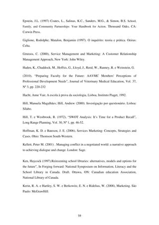 Epstein, J.L. (1997) Coates, L., Salinas, K.C., Sanders, M.G., & Simon, B.S. School,
Family, and Community Partnerships: Your Handbook for Action. Thousand Oaks, CA:
Corwin Press.

Giglione, Rodolphe; Matalon, Benjamin (1997). O inquérito: teoria e prática. Oeiras:
Celta.

Grnroos, C. (2000), Service Management and Marketing: A Customer Relationship
Management Approach, New York: John Wiley.

Haden, K., Chaddock, M., Hoffsis, G., Lloyd, J., Reed, W., Ranney, R. e Weinstein, G.

(2010), “Preparing Faculty for the Future: AAVMC Members' Perceptions of
Professional Development Needs”, Journal of Veterinary Medical Education, Vol. 37,
Nº 3, pp. 220-232

Hacht, Anne Van; A escola à prova da sociologia, Lisboa, Instituto Piaget, 1992.

Hill, Manuela Magalhães; Hill, Andrew (2000). Investigação por questionário. Lisboa:
Sílabo.

Hill, T. e Westbrook, R. (1972), “SWOT Analysis: It’s Time for a Product Recall”,
Long Range Planning, Vol. 30, Nº 1, pp. 46-52.

Hoffman, K. D. e Bateson, J. E. (2006), Services Marketing: Concepts, Strategies and
Cases. Ohio: Thomson South-Western.

Kellett, Peter M. (2001) . Managing conflict in a negotiated world: a narrative approach
to achieving dialogue and change. London: Sage.


Ken, Haycock (1997).Reinventing school libraries: alternatives, models and options for
the future”, In Forging forward: National Symposium on Information, Literacy and the
School Library in Canada. Draft. Ottawa, ON: Canadian education Association,
National Library of Canada.

Kerin, R. A. e Hartley, S. W. e Berkowitz, E. N. e Ridelius, W. (2008), Marketing. São
Paulo: McGrawHill.




                                          59
 