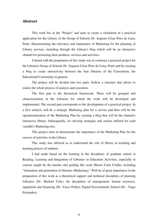 Abstract


       This work fits in the "Project" and aims to create a simulation of a practical
application for the Library of the Group of Schools Dr. Augusto César Pires de Lima,
Porto. Demonstrating the relevance and importance of Marketing for the planning of
Library services, including through the Library's blog which will be an interactive
channel for promoting their products, services and activities.
       I intend with the preparation of this study was to construct a practical project for
the Libraries Group of Schools Dr. Augusto César Pires de Lima, Porto and by creating
a blog to create interactivity between the four libraries of the Consortium, the
Educational Community in general .
       The project will be divided into two parts. Follow a structure that allows to
realize the whole process of analysis and execution.
       The first part is the theoretical framework. There will be grouped and
characterization of the Libraries for which the work will be developed and
implemented. The second part corresponds to the development of a practical project. In
a first analysis will be a strategic Marketing plan for a service and then will be the
operationalization of the Marketing Plan by creating a blog that will be the channel's
interactive library. Subsequently, we develop strategies and actions defined for each
variable's Marketing-mix.
       This project aims to demonstrate the importance of the Marketing Plan for the
success of activities in the Library.
       This study also allowed us to understand the role of library in teaching and
learning process of students.
       I had made based on the learning in the disciplines of graduate school in
Reading, Learning and Integration of Libraries in Education Activities, especially in
courses taught by the teacher and guiding this work Master Carla Coelho, including
"Animation and promotion of libraries (Marketing).” Will be of great importance in the
preparation of this work as a theoretical support and technical disciplines of planning
Libraries (Dr. Michael Cole), the disciplines of management: human resources,
equipment and financing (Dr. Vasco Pinho); Digital Environments School (Dr . Tiago
Fernandes).




                                            6
 