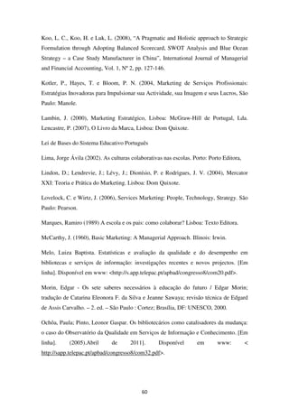 Koo, L. C., Koo, H. e Luk, L. (2008), “A Pragmatic and Holistic approach to Strategic
Formulation through Adopting Balanced Scorecard, SWOT Analysis and Blue Ocean
Strategy – a Case Study Manufacturer in China”, International Journal of Managerial
and Financial Accounting, Vol. 1, Nº 2, pp. 127-146.

Kotler, P., Hayes, T. e Bloom, P. N. (2004, Marketing de Serviços Profissionais:
Estratégias Inovadoras para Impulsionar sua Actividade, sua Imagem e seus Lucros, São
Paulo: Manole.

Lambin, J. (2000), Marketing Estratégico, Lisboa: McGraw-Hill de Portugal, Lda.
Lencastre, P. (2007), O Livro da Marca, Lisboa: Dom Quixote.

Lei de Bases do Sistema Educativo Português

Lima, Jorge Ávila (2002). As culturas colaborativas nas escolas. Porto: Porto Editora,

Lindon, D.; Lendrevie, J.; Lévy, J.; Dionísio, P. e Rodrigues, J. V. (2004), Mercator
XXI: Teoria e Prática do Marketing. Lisboa: Dom Quixote.

Lovelock, C. e Wirtz, J. (2006), Services Marketing: People, Technology, Strategy. São
Paulo: Pearson.

Marques, Ramiro (1989) A escola e os pais: como colaborar? Lisboa: Texto Editora.

McCarthy, J. (1960), Basic Marketing: A Managerial Approach. Illinois: Irwin.

Melo, Luiza Baptista. Estatísticas e avaliação da qualidade e do desempenho em
bibliotecas e serviços de informação: investigações recentes e novos projectos. [Em
linha]. Disponível em www: <http://s.app.telepac.pt/apbad/congresso8/com20.pdf>.

Morin, Edgar - Os sete saberes necessários à educação do futuro / Edgar Morin;
tradução de Catarina Eleonora F. da Silva e Jeanne Sawaya; revisão técnica de Edgard
de Assis Carvalho. – 2. ed. – São Paulo : Cortez; Brasília, DF: UNESCO, 2000.

Ochôa, Paula; Pinto, Leonor Gaspar. Os bibliotecários como catalisadores da mudança:
o caso do Observatório da Qualidade em Serviços de Informação e Conhecimento. [Em
linha].     (2005).Abril      de      2011].      Disponível       em      www:          <
http://sapp.telepac.pt/apbad/congresso8/com32.pdf>.




                                           60
 