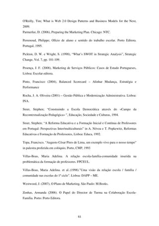 O'Reilly, Tim; What is Web 2.0 Design Patterns and Business Models for the Next,
2009.
Parmerlee, D. (2006), Preparing the Marketing Plan. Chicago: NTC.

Perrenoud, Philippe; Ofício de aluno e sentido do trabalho escolar. Porto Editora.
Portugal, 1995.

Pickton, D. W. e Wright, S. (1998), “What’s SWOT in Strategic Analysis”, Strategic
Change, Vol. 7, pp. 101-109.

Proença, J. F. (2008), Marketing de Serviços Públicos: Casos de Estudo Portugueses,
Lisboa: Escolar editora.

Pinto, Francisco (2004), Balanced Scorecard – Alinhar Mudança, Estratégia e
Performance

Rocha, J. A. Oliveira (2001) – Gestão Pública e Modernização Administrativa. Lisboa:
INA.

Stoer, Stephen; “Construindo a Escola Democrática através do «Campo da
Recontextualização Pedagógica» ”, Educação, Sociedade e Culturas, 1994.

Stoer, Stephen; “A Reforma Educativa e a Formação Inicial e Contínua de Professores
em Portugal: Perspectivas Inter/multiculturais” in A. Nóvoa e T. Popkewitz, Reformas
Educativas e Formação de Professores, Lisboa: Educa, 1992.

Topa, Francisco, “Augusto César Pires de Lima, um exemplo vivo para o nosso tempo”
in palestra proferida em colóquio, Porto, CMP, 1993

Villas-Boas, Maria Adelina. A relação escola-família-comunidade inserida na
problemática da formação de professores. FPCEUL.

Villas-Boas, Maria Adelina. et al..(1998).”Uma visão da relação escola / família /
comunidade nas escolas do 1º ciclo”. Lisboa: DAPP – ME.

Westwood, J. (2007), O Plano de Marketing, São Paulo: M.Books.

Zenhas, Armanda (2006). O Papel do Director de Turma na Colaboração Escola-
Família. Porto: Porto Editora.




                                         61
 