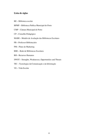 Lista de siglas


BE – Biblioteca escolar

BPMP – Biblioteca Publica Municipal do Porto

CMP – Câmara Municipal do Porto

CP – Conselho Pedagógico

MABE – Modelo de Avaliação das Bibliotecas Escolares

PB – Professor Bibliotecário

PM – Plano de Marketing

RBE – Rede de Bibliotecas Escolares

RH – Recursos Humanos

SWOT – Strenghts, Weaknesses, Opportunities and Threats

TIC – Tecnologias da Comunicação e da Informação

VE – Vida Escolar




                                        8
 
