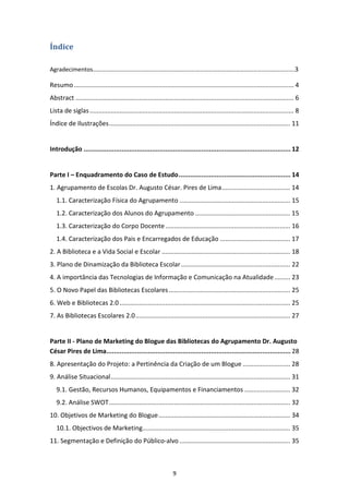 Índice

Agradecimentos……………………………………………………………………………………………………………………….3

Resumo ............................................................................................................................. 4
Abstract ............................................................................................................................ 6
Lista de siglas .................................................................................................................... 8
Índice de Ilustrações ....................................................................................................... 11


Introdução ............................................................................................................. 12


Parte I – Enquadramento do Caso de Estudo ........................................................... 14
1. Agrupamento de Escolas Dr. Augusto César. Pires de Lima ....................................... 14
   1.1. Caracterização Física do Agrupamento ............................................................... 15
   1.2. Caracterização dos Alunos do Agrupamento ...................................................... 15
   1.3. Caracterização do Corpo Docente ....................................................................... 16
   1.4. Caracterização dos Pais e Encarregados de Educação ........................................ 17
2. A Biblioteca e a Vida Social e Escolar ......................................................................... 18
3. Plano de Dinamização da Biblioteca Escolar .............................................................. 22
4. A importância das Tecnologias de Informação e Comunicação na Atualidade ......... 23
5. O Novo Papel das Bibliotecas Escolares ..................................................................... 25
6. Web e Bibliotecas 2.0 ................................................................................................. 25
7. As Bibliotecas Escolares 2.0 ........................................................................................ 27


Parte II - Plano de Marketing do Blogue das Bibliotecas do Agrupamento Dr. Augusto
César Pires de Lima................................................................................................. 28
8. Apresentação do Projeto: a Pertinência da Criação de um Blogue ........................... 28
9. Análise Situacional ...................................................................................................... 31
   9.1. Gestão, Recursos Humanos, Equipamentos e Financiamentos .......................... 32
   9.2. Análise SWOT ....................................................................................................... 32
10. Objetivos de Marketing do Blogue ........................................................................... 34
   10.1. Objectivos de Marketing.................................................................................... 35
11. Segmentação e Definição do Público-alvo ............................................................... 35



                                                                  9
 