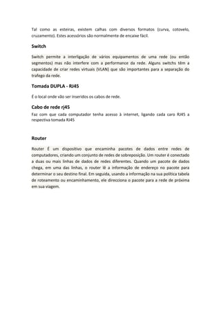 Tal como as esteiras, existem calhas com diversos formatos (curva, cotovelo,
cruzamento). Estes acessórios são normalmente de encaixe fácil.
Switch
Switch permite a interligação de vários equipamentos de uma rede (ou então
segmentos) mas não interfere com a performance da rede. Alguns switchs têm a
capacidade de criar redes virtuais (VLAN) que são importantes para a separação do
trafego da rede.
Tomada DUPLA - RJ45
É o local onde vão ser inseridos os cabos de rede.
Cabo de rede rj45
Faz com que cada computador tenha acesso à internet, ligando cada caro RJ45 a
respectiva tomada RJ45
Router
Router É um dispositivo que encaminha pacotes de dados entre redes de
computadores, criando um conjunto de redes de sobreposição. Um router é conectado
a duas ou mais linhas de dados de redes diferentes. Quando um pacote de dados
chega, em uma das linhas, o router lê a informação de endereço no pacote para
determinar o seu destino final. Em seguida, usando a informação na sua política tabela
de roteamento ou encaminhamento, ele direcciona o pacote para a rede de próxima
em sua viagem.
 