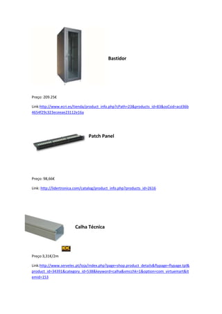 Bastidor
Preço: 209.25€
Link:http://www.ecri.es/tienda/product_info.php?cPath=23&products_id=83&osCsid=acd36b
4654f29c323eceeae23112e16a
Patch Panel
Preço: 98,66€
Link: http://lidertronica.com/catalog/product_info.php?products_id=2616
Calha Técnica
Preço:3,31€/2m
Link:http://www.servelec.pt/loja/index.php?page=shop.product_details&flypage=flypage.tpl&
product_id=34391&category_id=538&keyword=calha&vmcchk=1&option=com_virtuemart&It
emid=153
 