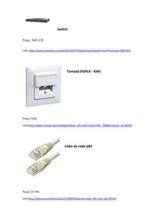 Switch
Preço: 3681,12€
Link: http://www.pixmania.com/pt/pt/12423794/art/cisco/switch-small-business-500.html
Tomada DUPLA - RJ45
Preço:7,95€
Link:http://www.mauser.pt/catalog/product_info.php?cPath=641_230&products_id=38550
Cabo de rede rj45
Preço: 17,77€
Link:http://www.kuantokusta.pt/1/114895/Cabo-de-rede-rj45-cat5-utp-50-0m
 