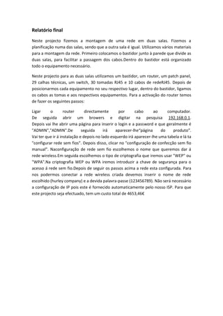 Relatório final
Neste projecto fizemos a montagem de uma rede em duas salas. Fizemos a
planificação numa das salas, sendo que a outra sala é igual. Utilizamos vários materiais
para a montagem da rede. Primeiro colocamos o bastidor junto à parede que divide as
duas salas, para facilitar a passagem dos cabos.Dentro do bastidor está organizado
todo o equipamento necessário.
Neste projecto para as duas salas utilizamos um bastidor, um router, um patch panel,
29 calhas técnicas, um switch, 30 tomadas RJ45 e 10 cabos de redeRJ45. Depois de
posicionarmos cada equipamento no seu respectivo lugar, dentro do bastidor, ligamos
os cabos as tomas e aos respectivos equipamentos. Para a activação do router temos
de fazer os seguintes passos:
Ligar o router directamente por cabo ao computador.
De seguida abrir um browers e digitar na pesquisa 192.168.0.1.
Depois vai lhe abrir uma página para inserir o login e a password e que geralmente é
"ADMIN","ADMIN".De seguida irá aparecer-lhe“página do produto”.
Vai ter que ir á instalação e depois no lado esquerdo irá aparecer-lhe uma tabela e lá ta
"configurar rede sem fios”. Depois disso, clicar no "configuração de confecção sem fio
manual”. Naconfiguração de rede sem fio escolhemos o nome que queremos dar á
rede wireless.Em seguida escolhemos o tipo de criptografia que iremos usar "WEP" ou
"WPA".Na criptografia WEP ou WPA iremos introduzir a chave de segurança para o
acesso á rede sem fio.Depois de seguir os passos acima a rede esta configurada. Para
nos podermos conectar a rede wireless criada devemos inserir o nome de rede
escolhido (hurley company) e a devida palavra-passe (123456789). Não será necessário
a configuração de IP pois este é fornecido automaticamente pelo nosso ISP. Para que
este projecto seja efectuado, tem um custo total de 4653,46€
 