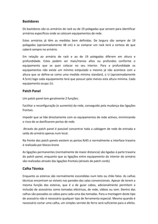 Bastidores
Os bastidores são os armários de rack ou de 19 polegadas que servem para identificar
armários específicos onde se colocam equipamentos de rede.
Estes armários já têm as medidas bem definidas. De largura são sempre de 19
polegadas (aproximadamente 48 cm) e se comprar um rack terá a certeza de que
caberá sempre no armário.
Em relação ao armário de rack e ao de 19 polegadas diferem em altura e
profundidade. Estes podem ser mais/menos altos ou profundos conforme o
equipamento que se quer colocar no seu interior. Para a profundidade os
equipamentos não existe um mínimo estipulado o mesmo já não acontece com a
altura que se define-se como uma medida mínima standard, o U (aproximadamente
4.5cm) logo cada equipamento terá que possuir pelo menos esta altura mínima. Cada
equipamento ocupa 1U.
Patch Panel
Um patch panel tem geralmente 2 funções:
Facilitar a reconfiguração (e aumento) da rede, conseguido pela mudança das ligações
frontais.
Impedir que se lide directamente com os equipamentos de rede activos, minimizando
o risco de se danificarem portas de rede.
Através do patch panel é possível concentrar toda a cablagem de rede de entrada e
saída do armário apenas num local.
Na frente dos patch panels existem as portas RJ45 e normalmente a interface traseira
é realizada por blocos krone
As ligações permanentes (normalmente de maior distancia) são ligadas á parte traseira
do patch panel, enquanto que as ligações entre equipamento do interior do armário
são realizadas através das ligações frontais (através de patch cords)
Calha Técnica
Enquanto as esteiras são normalmente escondidas num teto ou chão falso. As calhas
técnicas encontram-se visíveis nas paredes das salas convencionais. Apesar de terem a
mesma função das esteiras, que é a de guiar cabos, adicionalmente permitem a
inclusão de acessórios como tomadas eléctricas, de rede, vídeos ou som. Dentro das
calhas são passados os cabos para cada uma das tomadas. Para a montagem deste tipo
de acessório não é necessário qualquer tipo de ferramenta especial. Mesmo quando é
necessário cortar uma calha, um simples serrote de ferro será suficiente para o efeito.
 