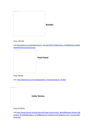 Bastidor
Preço: 209.25€
Link:http://www.ecri.es/tienda/product_info.php?cPath=23&products_id=83&osCsid=acd36b
4654f29c323eceeae23112e16a
Patch Panel
Preço: 98,66€
Link: http://lidertronica.com/catalog/product_info.php?products_id=2616
Calha Técnica
Preço:3,31€/2m
Link:http://www.servelec.pt/loja/index.php?page=shop.product_details&flypage=flypage.tpl&
product_id=34391&category_id=538&keyword=calha&vmcchk=1&option=com_virtuemart&It
emid=153
 