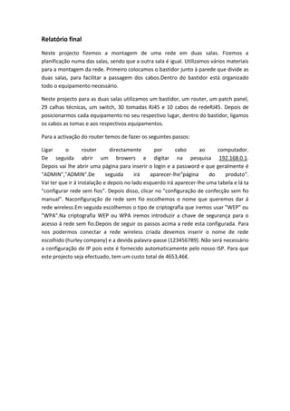 Relatório final
Neste projecto fizemos a montagem de uma rede em duas salas. Fizemos a
planificação numa das salas, sendo que a outra sala é igual. Utilizamos vários materiais
para a montagem da rede. Primeiro colocamos o bastidor junto à parede que divide as
duas salas, para facilitar a passagem dos cabos.Dentro do bastidor está organizado
todo o equipamento necessário.
Neste projecto para as duas salas utilizamos um bastidor, um router, um patch panel,
29 calhas técnicas, um switch, 30 tomadas RJ45 e 10 cabos de redeRJ45. Depois de
posicionarmos cada equipamento no seu respectivo lugar, dentro do bastidor, ligamos
os cabos as tomas e aos respectivos equipamentos.
Para a activação do router temos de fazer os seguintes passos:
Ligar o router directamente por cabo ao computador.
De seguida abrir um browers e digitar na pesquisa 192.168.0.1.
Depois vai lhe abrir uma página para inserir o login e a password e que geralmente é
"ADMIN","ADMIN".De seguida irá aparecer-lhe“página do produto”.
Vai ter que ir á instalação e depois no lado esquerdo irá aparecer-lhe uma tabela e lá ta
"configurar rede sem fios”. Depois disso, clicar no "configuração de confecção sem fio
manual”. Naconfiguração de rede sem fio escolhemos o nome que queremos dar á
rede wireless.Em seguida escolhemos o tipo de criptografia que iremos usar "WEP" ou
"WPA".Na criptografia WEP ou WPA iremos introduzir a chave de segurança para o
acesso á rede sem fio.Depois de seguir os passos acima a rede esta configurada. Para
nos podermos conectar a rede wireless criada devemos inserir o nome de rede
escolhido (hurley company) e a devida palavra-passe (123456789). Não será necessário
a configuração de IP pois este é fornecido automaticamente pelo nosso ISP. Para que
este projecto seja efectuado, tem um custo total de 4653,46€.
 