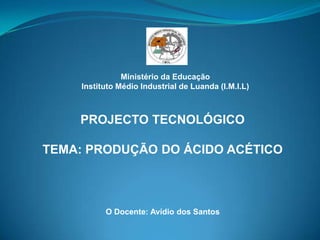 Ministério da Educação Instituto Médio Industrial de Luanda (I.M.I.L) PROJECTO TECNOLÓGICO TEMA: PRODUÇÃO DO ÁCIDO ACÉTICO O Docente: Avídio dos Santos 