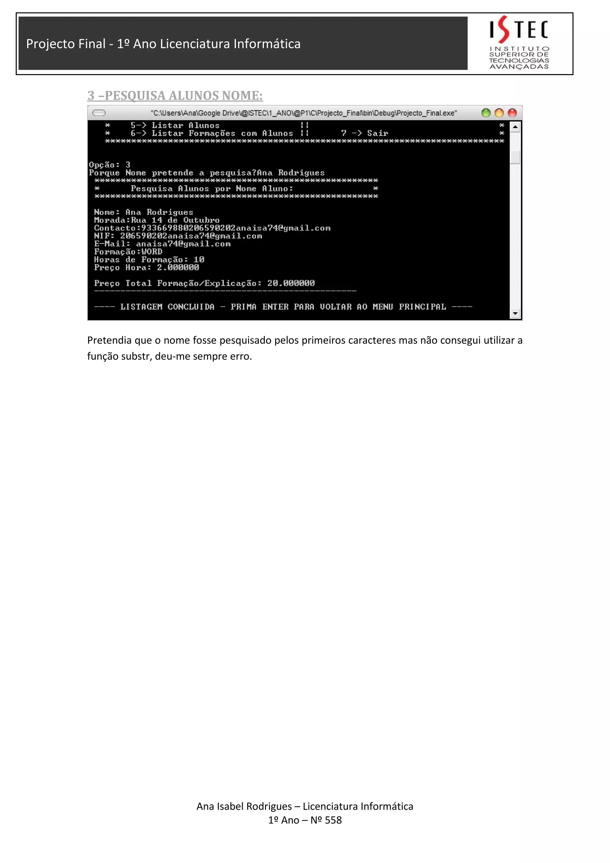 Projecto Final - 1º Ano Licenciatura Informática
3 –PESQUISA ALUNOS NOME:
Pretendia que o nome fosse pesquisado pelos primeiros caracteres mas não consegui utilizar a
função substr, deu-me sempre erro.
Ana Isabel Rodrigues – Licenciatura Informática
1º Ano – Nº 558
 