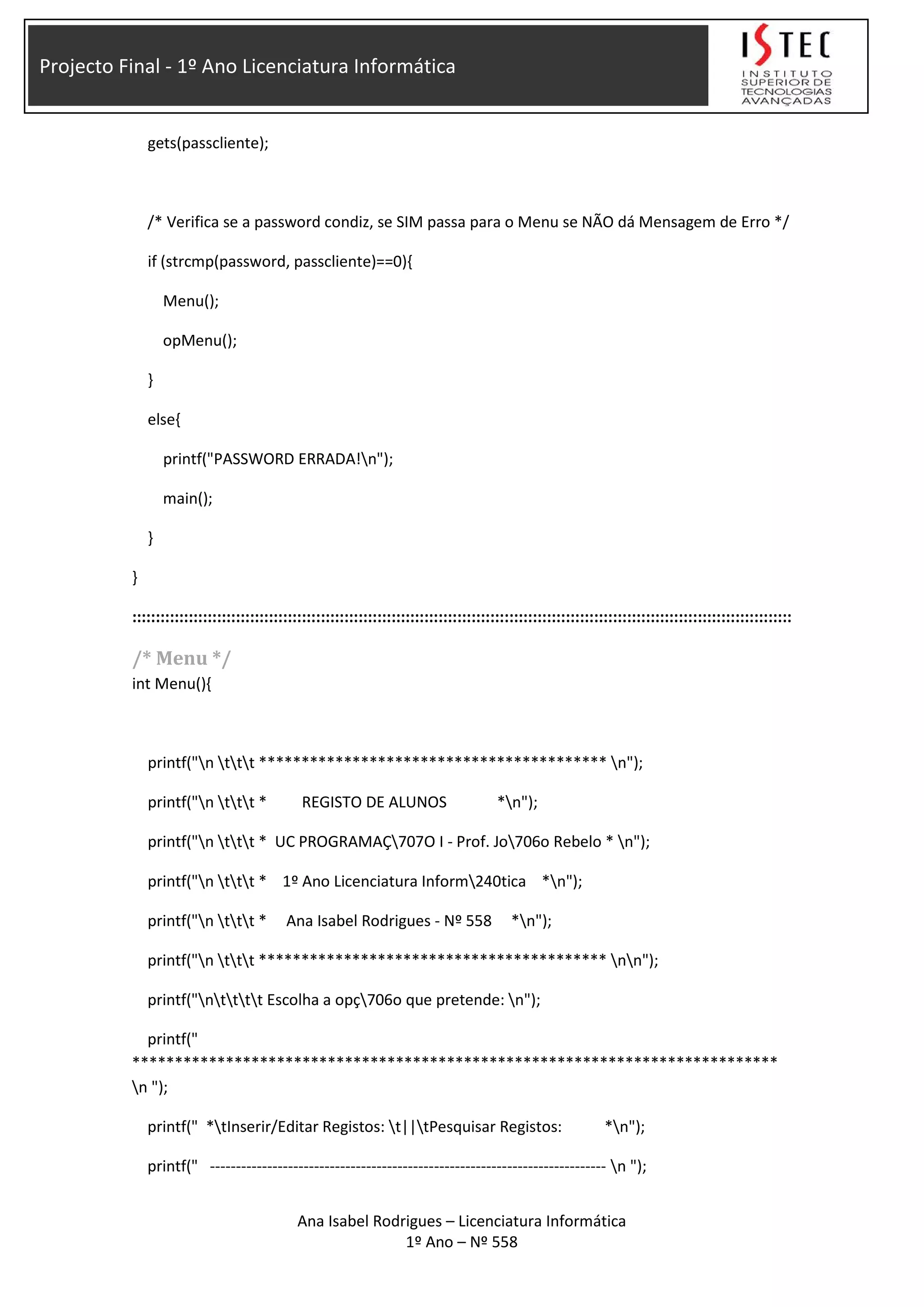 Projecto Final - 1º Ano Licenciatura Informática
gets(passcliente);
/* Verifica se a password condiz, se SIM passa para o Menu se NÃO dá Mensagem de Erro */
if (strcmp(password, passcliente)==0){
Menu();
opMenu();
}
else{
printf("PASSWORD ERRADA!n");
main();
}
}
::::::::::::::::::::::::::::::::::::::::::::::::::::::::::::::::::::::::::::::::::::::::::::::::::::::::::::::::::::::::::::::::::::::::::::
/* Menu */
int Menu(){
printf("n ttt ***************************************** n");
printf("n ttt * REGISTO DE ALUNOS *n");
printf("n ttt * UC PROGRAMAÇ707O I - Prof. Jo706o Rebelo * n");
printf("n ttt * 1º Ano Licenciatura Inform240tica *n");
printf("n ttt * Ana Isabel Rodrigues - Nº 558 *n");
printf("n ttt ***************************************** nn");
printf("ntttt Escolha a opç706o que pretende: n");
printf("
****************************************************************************
n ");
printf(" *tInserir/Editar Registos: t||tPesquisar Registos: *n");
printf(" ---------------------------------------------------------------------------- n ");
Ana Isabel Rodrigues – Licenciatura Informática
1º Ano – Nº 558
 