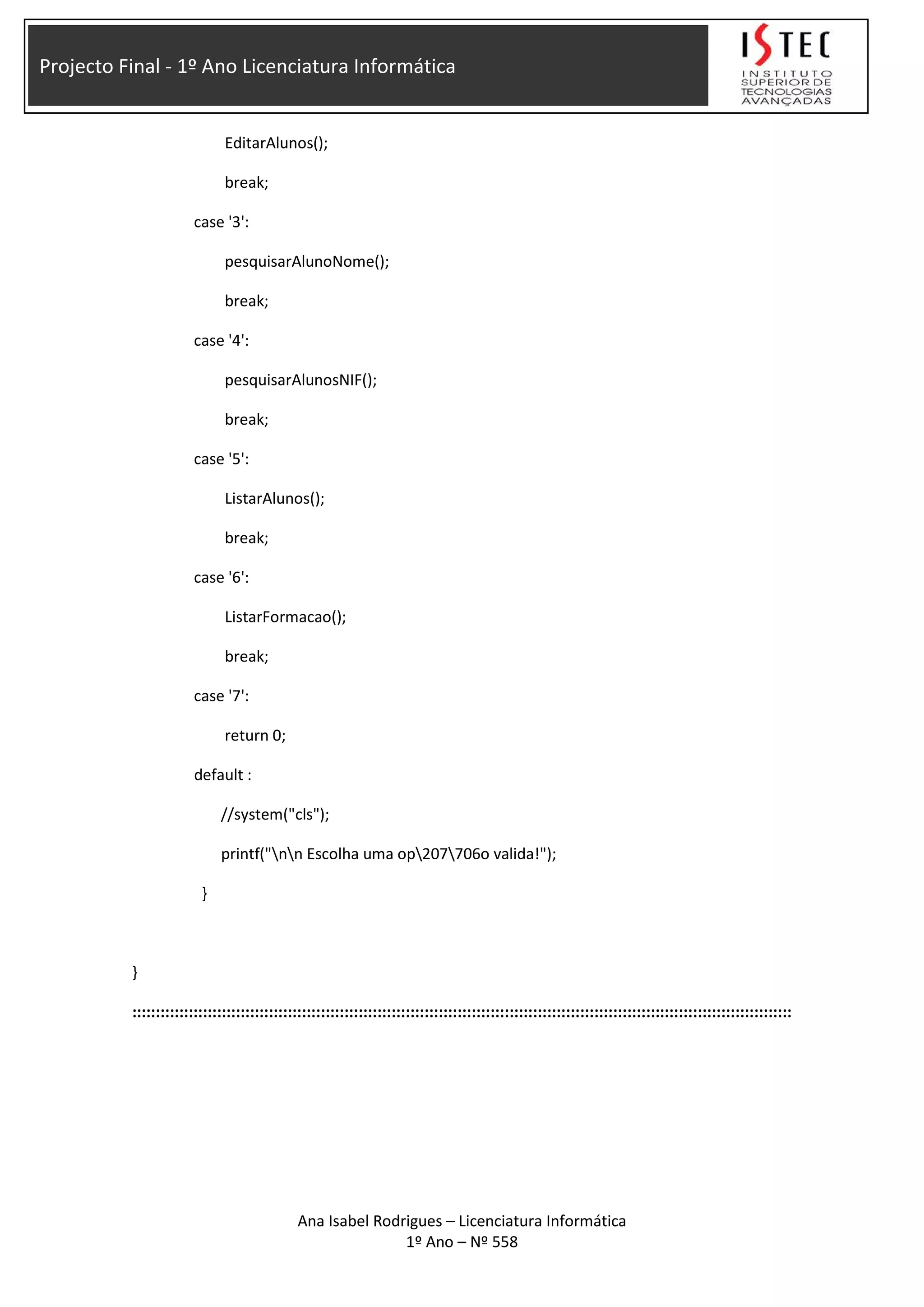 Projecto Final - 1º Ano Licenciatura Informática
EditarAlunos();
break;
case '3':
pesquisarAlunoNome();
break;
case '4':
pesquisarAlunosNIF();
break;
case '5':
ListarAlunos();
break;
case '6':
ListarFormacao();
break;
case '7':
return 0;
default :
//system("cls");
printf("nn Escolha uma op207706o valida!");
}
}
::::::::::::::::::::::::::::::::::::::::::::::::::::::::::::::::::::::::::::::::::::::::::::::::::::::::::::::::::::::::::::::::::::::::::::
Ana Isabel Rodrigues – Licenciatura Informática
1º Ano – Nº 558
 