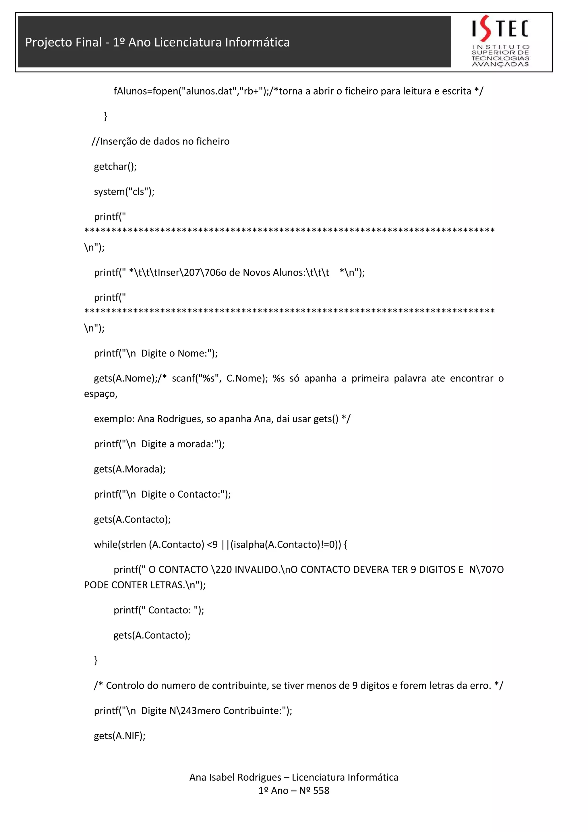 Projecto Final - 1º Ano Licenciatura Informática
fAlunos=fopen("alunos.dat","rb+");/*torna a abrir o ficheiro para leitura e escrita */
}
//Inserção de dados no ficheiro
getchar();
system("cls");
printf("
****************************************************************************
n");
printf(" *tttInser207706o de Novos Alunos:ttt *n");
printf("
****************************************************************************
n");
printf("n Digite o Nome:");
gets(A.Nome);/* scanf("%s", C.Nome); %s só apanha a primeira palavra ate encontrar o
espaço,
exemplo: Ana Rodrigues, so apanha Ana, dai usar gets() */
printf("n Digite a morada:");
gets(A.Morada);
printf("n Digite o Contacto:");
gets(A.Contacto);
while(strlen (A.Contacto) <9 ||(isalpha(A.Contacto)!=0)) {
printf(" O CONTACTO 220 INVALIDO.nO CONTACTO DEVERA TER 9 DIGITOS E N707O
PODE CONTER LETRAS.n");
printf(" Contacto: ");
gets(A.Contacto);
}
/* Controlo do numero de contribuinte, se tiver menos de 9 digitos e forem letras da erro. */
printf("n Digite N243mero Contribuinte:");
gets(A.NIF);
Ana Isabel Rodrigues – Licenciatura Informática
1º Ano – Nº 558
 