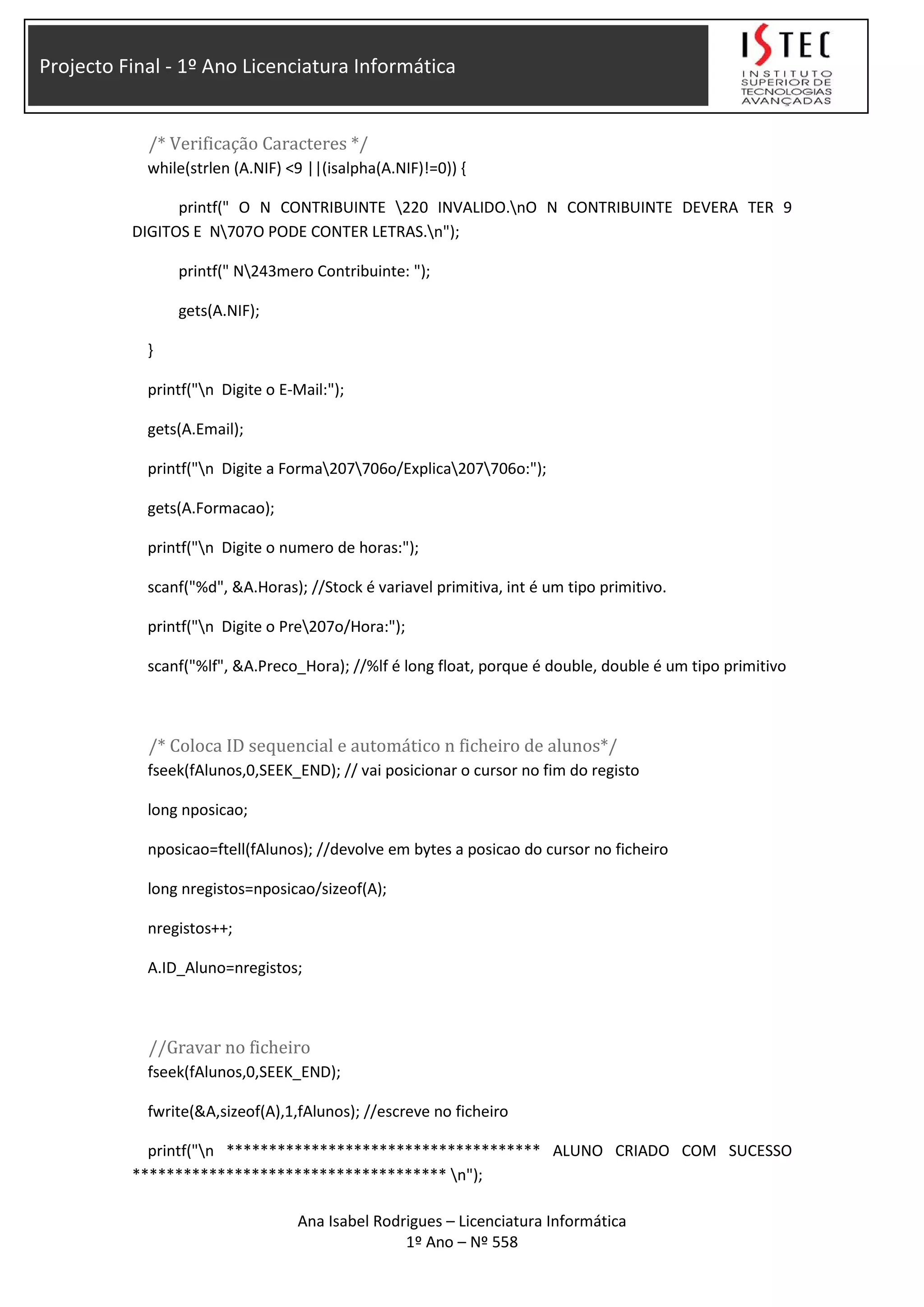 Projecto Final - 1º Ano Licenciatura Informática
/* Verificação Caracteres */
while(strlen (A.NIF) <9 ||(isalpha(A.NIF)!=0)) {
printf(" O N CONTRIBUINTE 220 INVALIDO.nO N CONTRIBUINTE DEVERA TER 9
DIGITOS E N707O PODE CONTER LETRAS.n");
printf(" N243mero Contribuinte: ");
gets(A.NIF);
}
printf("n Digite o E-Mail:");
gets(A.Email);
printf("n Digite a Forma207706o/Explica207706o:");
gets(A.Formacao);
printf("n Digite o numero de horas:");
scanf("%d", &A.Horas); //Stock é variavel primitiva, int é um tipo primitivo.
printf("n Digite o Pre207o/Hora:");
scanf("%lf", &A.Preco_Hora); //%lf é long float, porque é double, double é um tipo primitivo
/* Coloca ID sequencial e automático n ficheiro de alunos*/
fseek(fAlunos,0,SEEK_END); // vai posicionar o cursor no fim do registo
long nposicao;
nposicao=ftell(fAlunos); //devolve em bytes a posicao do cursor no ficheiro
long nregistos=nposicao/sizeof(A);
nregistos++;
A.ID_Aluno=nregistos;
//Gravar no ficheiro
fseek(fAlunos,0,SEEK_END);
fwrite(&A,sizeof(A),1,fAlunos); //escreve no ficheiro
printf("n ************************************* ALUNO CRIADO COM SUCESSO
************************************* n");
Ana Isabel Rodrigues – Licenciatura Informática
1º Ano – Nº 558
 