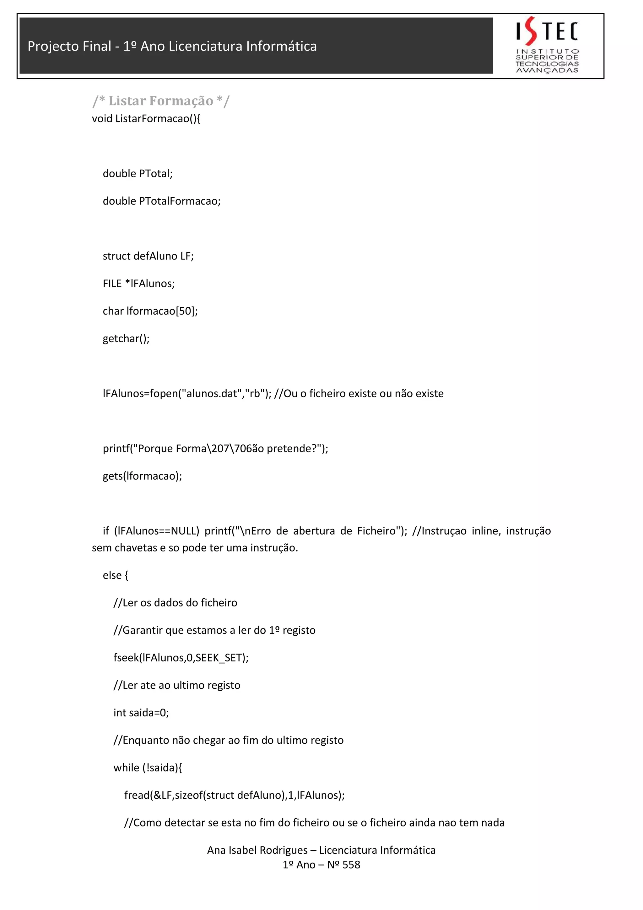 Projecto Final - 1º Ano Licenciatura Informática
/* Listar Formação */
void ListarFormacao(){
double PTotal;
double PTotalFormacao;
struct defAluno LF;
FILE *lFAlunos;
char lformacao[50];
getchar();
lFAlunos=fopen("alunos.dat","rb"); //Ou o ficheiro existe ou não existe
printf("Porque Forma207706ão pretende?");
gets(lformacao);
if (lFAlunos==NULL) printf("nErro de abertura de Ficheiro"); //Instruçao inline, instrução
sem chavetas e so pode ter uma instrução.
else {
//Ler os dados do ficheiro
//Garantir que estamos a ler do 1º registo
fseek(lFAlunos,0,SEEK_SET);
//Ler ate ao ultimo registo
int saida=0;
//Enquanto não chegar ao fim do ultimo registo
while (!saida){
fread(&LF,sizeof(struct defAluno),1,lFAlunos);
//Como detectar se esta no fim do ficheiro ou se o ficheiro ainda nao tem nada
Ana Isabel Rodrigues – Licenciatura Informática
1º Ano – Nº 558
 