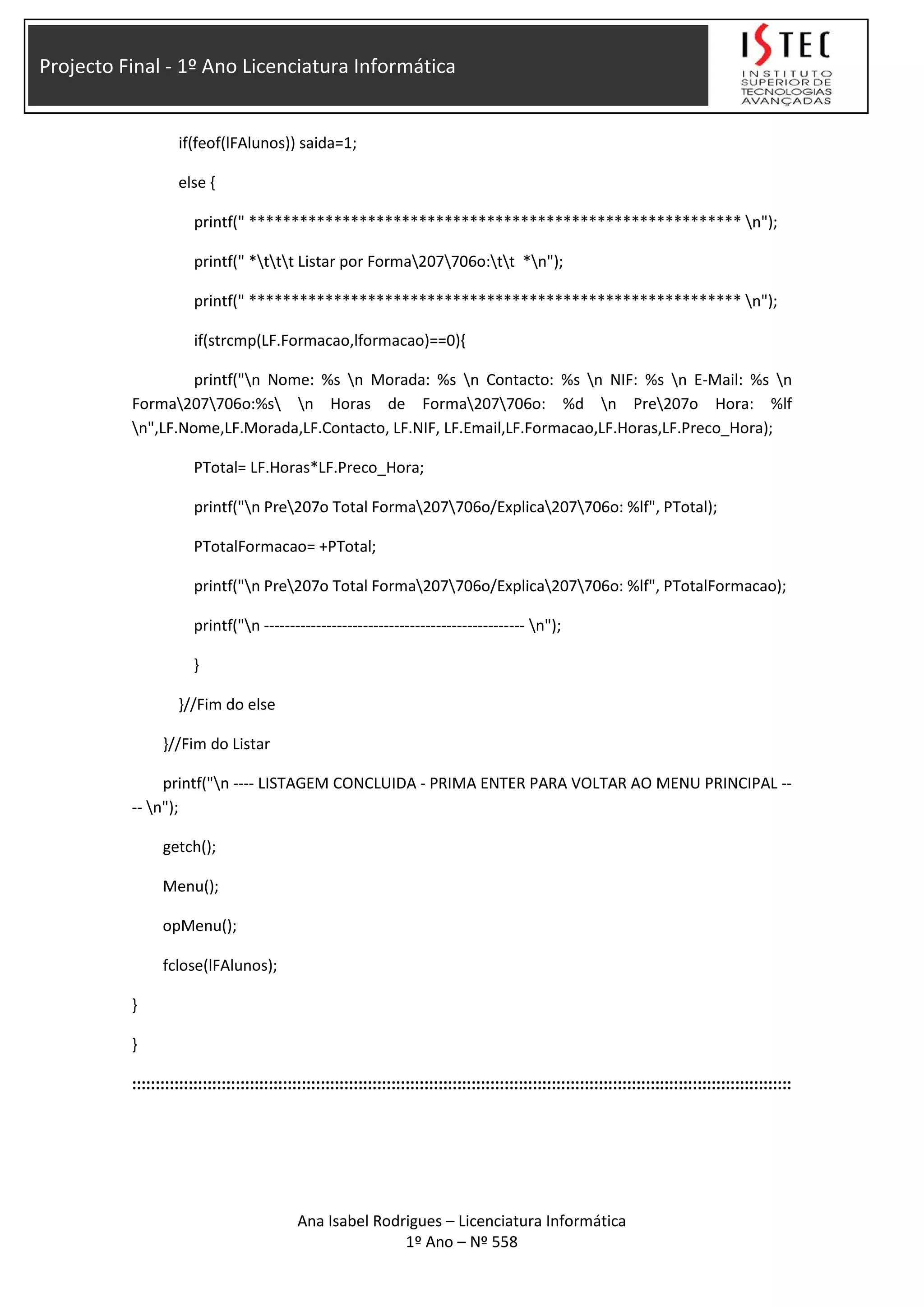 Projecto Final - 1º Ano Licenciatura Informática
if(feof(lFAlunos)) saida=1;
else {
printf(" ********************************************************** n");
printf(" *ttt Listar por Forma207706o:tt *n");
printf(" ********************************************************** n");
if(strcmp(LF.Formacao,lformacao)==0){
printf("n Nome: %s n Morada: %s n Contacto: %s n NIF: %s n E-Mail: %s n
Forma207706o:%s n Horas de Forma207706o: %d n Pre207o Hora: %lf
n",LF.Nome,LF.Morada,LF.Contacto, LF.NIF, LF.Email,LF.Formacao,LF.Horas,LF.Preco_Hora);
PTotal= LF.Horas*LF.Preco_Hora;
printf("n Pre207o Total Forma207706o/Explica207706o: %lf", PTotal);
PTotalFormacao= +PTotal;
printf("n Pre207o Total Forma207706o/Explica207706o: %lf", PTotalFormacao);
printf("n -------------------------------------------------- n");
}
}//Fim do else
}//Fim do Listar
printf("n ---- LISTAGEM CONCLUIDA - PRIMA ENTER PARA VOLTAR AO MENU PRINCIPAL --
-- n");
getch();
Menu();
opMenu();
fclose(lFAlunos);
}
}
::::::::::::::::::::::::::::::::::::::::::::::::::::::::::::::::::::::::::::::::::::::::::::::::::::::::::::::::::::::::::::::::::::::::::::
Ana Isabel Rodrigues – Licenciatura Informática
1º Ano – Nº 558
 