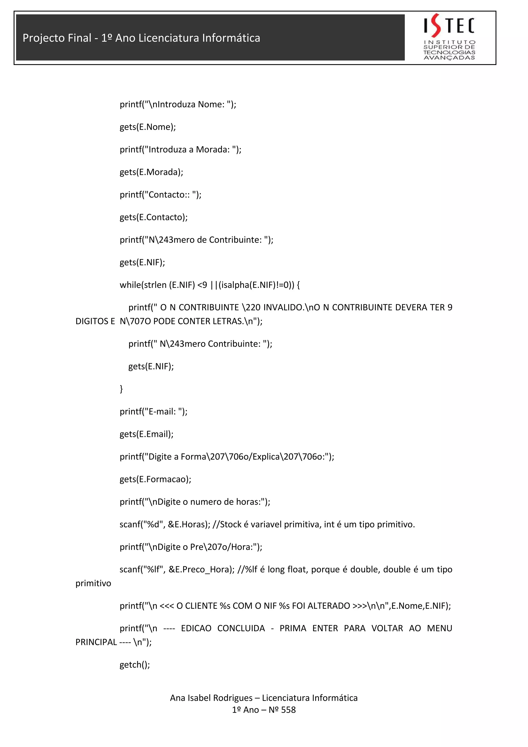 Projecto Final - 1º Ano Licenciatura Informática
printf("nIntroduza Nome: ");
gets(E.Nome);
printf("Introduza a Morada: ");
gets(E.Morada);
printf("Contacto:: ");
gets(E.Contacto);
printf("N243mero de Contribuinte: ");
gets(E.NIF);
while(strlen (E.NIF) <9 ||(isalpha(E.NIF)!=0)) {
printf(" O N CONTRIBUINTE 220 INVALIDO.nO N CONTRIBUINTE DEVERA TER 9
DIGITOS E N707O PODE CONTER LETRAS.n");
printf(" N243mero Contribuinte: ");
gets(E.NIF);
}
printf("E-mail: ");
gets(E.Email);
printf("Digite a Forma207706o/Explica207706o:");
gets(E.Formacao);
printf("nDigite o numero de horas:");
scanf("%d", &E.Horas); //Stock é variavel primitiva, int é um tipo primitivo.
printf("nDigite o Pre207o/Hora:");
scanf("%lf", &E.Preco_Hora); //%lf é long float, porque é double, double é um tipo
primitivo
printf("n <<< O CLIENTE %s COM O NIF %s FOI ALTERADO >>>nn",E.Nome,E.NIF);
printf("n ---- EDICAO CONCLUIDA - PRIMA ENTER PARA VOLTAR AO MENU
PRINCIPAL ---- n");
getch();
Ana Isabel Rodrigues – Licenciatura Informática
1º Ano – Nº 558
 