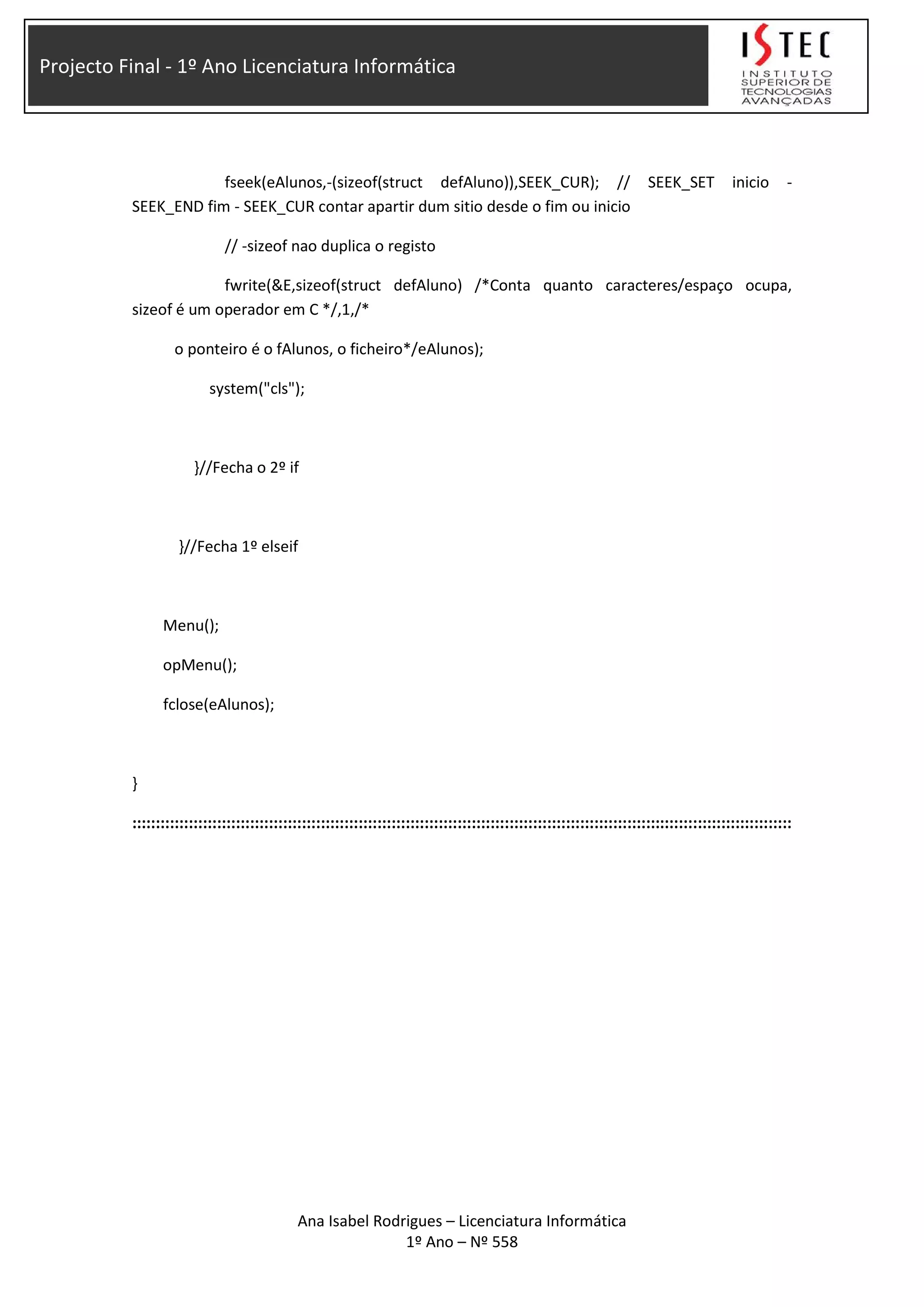 Projecto Final - 1º Ano Licenciatura Informática
fseek(eAlunos,-(sizeof(struct defAluno)),SEEK_CUR); // SEEK_SET inicio -
SEEK_END fim - SEEK_CUR contar apartir dum sitio desde o fim ou inicio
// -sizeof nao duplica o registo
fwrite(&E,sizeof(struct defAluno) /*Conta quanto caracteres/espaço ocupa,
sizeof é um operador em C */,1,/*
o ponteiro é o fAlunos, o ficheiro*/eAlunos);
system("cls");
}//Fecha o 2º if
}//Fecha 1º elseif
Menu();
opMenu();
fclose(eAlunos);
}
::::::::::::::::::::::::::::::::::::::::::::::::::::::::::::::::::::::::::::::::::::::::::::::::::::::::::::::::::::::::::::::::::::::::::::
Ana Isabel Rodrigues – Licenciatura Informática
1º Ano – Nº 558
 